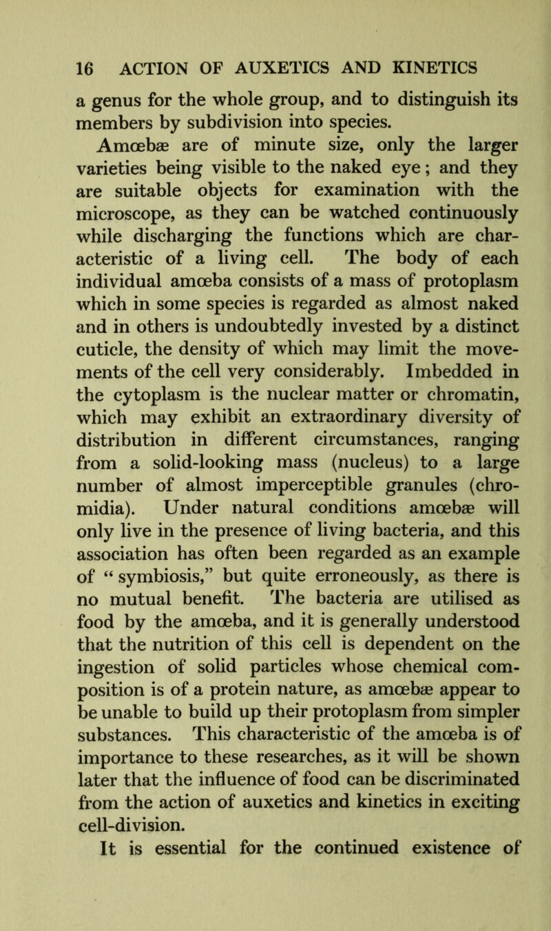 a genus for the whole group, and to distinguish its members by subdivision into species. Amoebae are of minute size, only the larger varieties being visible to the naked eye; and they are suitable objects for examination with the microscope, as they can be watched continuously while discharging the functions which are char- acteristic of a living cell. The body of each individual amoeba consists of a mass of protoplasm which in some species is regarded as almost naked and in others is undoubtedly invested by a distinct cuticle, the density of which may limit the move- ments of the cell very considerably. Imbedded in the cytoplasm is the nuclear matter or chromatin, which may exhibit an extraordinary diversity of distribution in different circumstances, ranging from a solid-looking mass (nucleus) to a large number of almost imperceptible granules (chro- midia). Under natural conditions amoebae will only live in the presence of living bacteria, and this association has often been regarded as an example of “ symbiosis,” but quite erroneously, as there is no mutual benefit. The bacteria are utilised as food by the amoeba, and it is generally understood that the nutrition of this cell is dependent on the ingestion of solid particles whose chemical com- position is of a protein nature, as amoebae appear to be unable to build up their protoplasm from simpler substances. This characteristic of the amoeba is of importance to these researches, as it will be shown later that the influence of food can be discriminated from the action of auxetics and kinetics in exciting cell-division. It is essential for the continued existence of