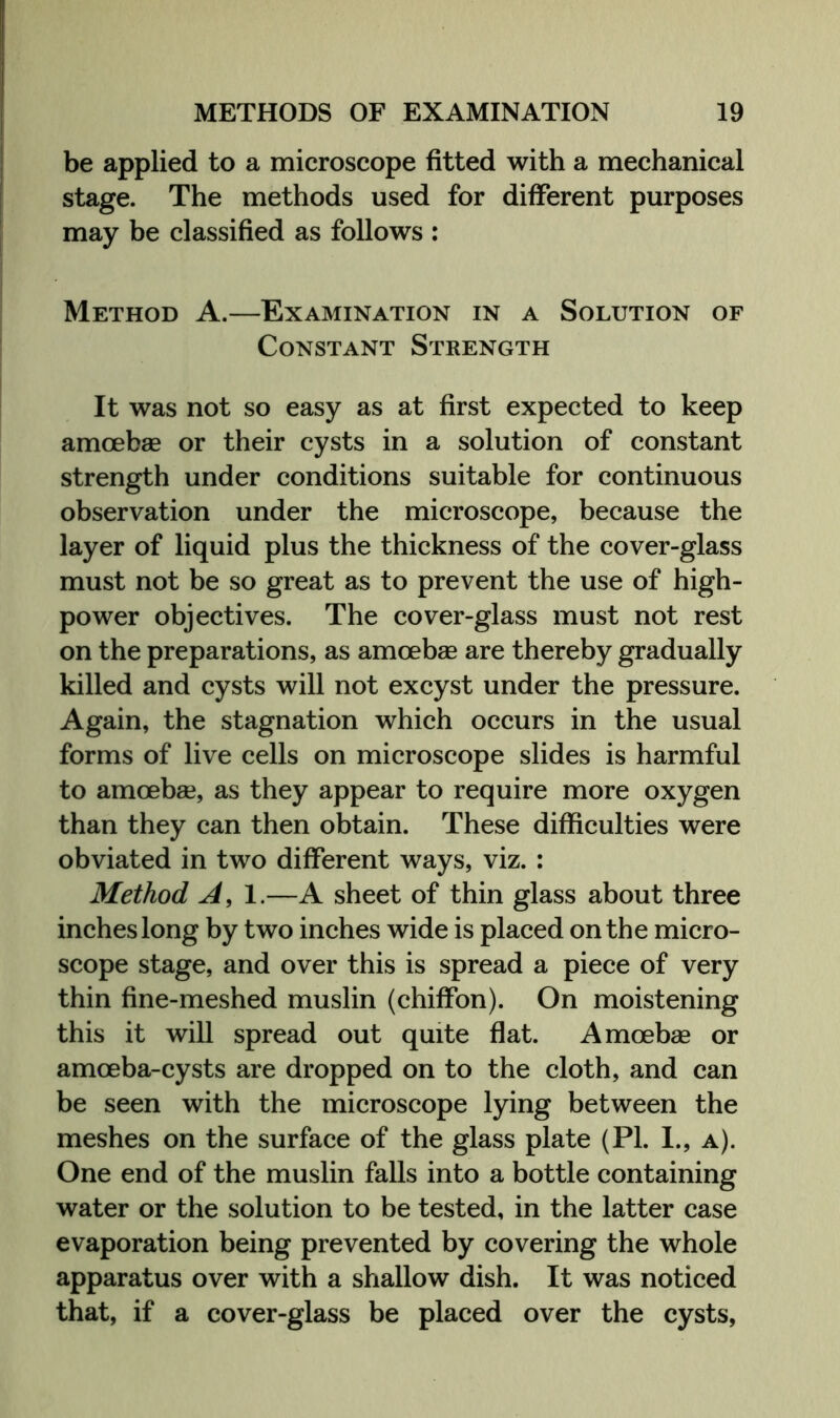 be applied to a microscope fitted with a mechanical stage. The methods used for different purposes may be classified as follows : Method A.—Examination in a Solution of Constant Strength It was not so easy as at first expected to keep amoebas or their cysts in a solution of constant strength under conditions suitable for continuous observation under the microscope, because the layer of liquid plus the thickness of the cover-glass must not be so great as to prevent the use of high- power objectives. The cover-glass must not rest on the preparations, as amoebae are thereby gradually killed and cysts will not excyst under the pressure. Again, the stagnation which occurs in the usual forms of live cells on microscope slides is harmful to amoebae, as they appear to require more oxygen than they can then obtain. These difficulties were obviated in two different ways, viz. : Method A, 1.—A sheet of thin glass about three inches long by two inches wide is placed on the micro- scope stage, and over this is spread a piece of very thin fine-meshed muslin (chiffon). On moistening this it will spread out quite flat. Amoebae or amoeba-cysts are dropped on to the cloth, and can be seen with the microscope lying between the meshes on the surface of the glass plate (PI. 1., a). One end of the muslin falls into a bottle containing water or the solution to be tested, in the latter case evaporation being prevented by covering the whole apparatus over with a shallow dish. It was noticed that, if a cover-glass be placed over the cysts,
