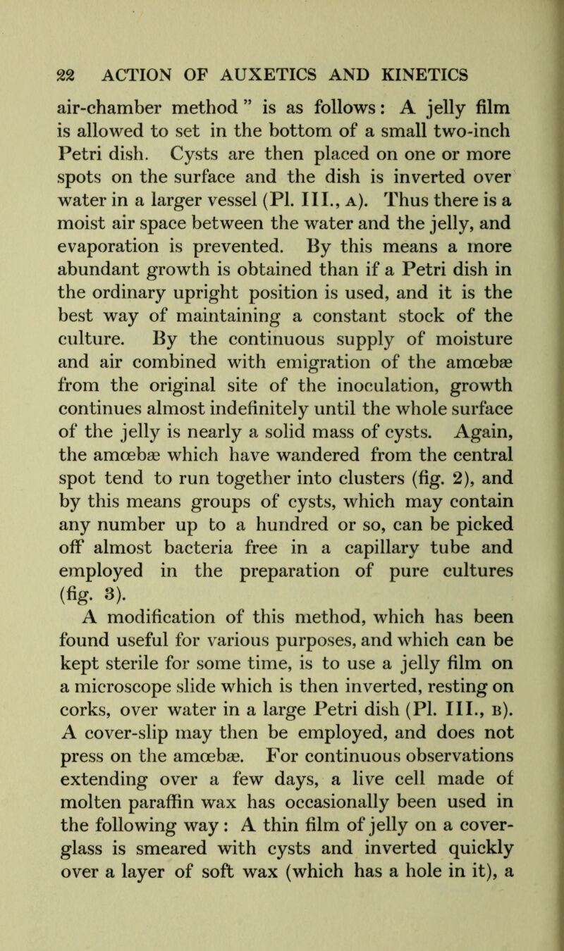 air-chamber method ” is as follows: A jelly film is allowed to set in the bottom of a small two-inch Petri dish. Cysts are then placed on one or more spots on the surface and the dish is inverted over water in a larger vessel (PI. III., a). Thus there is a moist air space between the water and the jelly, and evaporation is prevented. By this means a more abundant growth is obtained than if a Petri dish in the ordinary upright position is used, and it is the best way of maintaining a constant stock of the culture. By the continuous supply of moisture and air combined with emigration of the amoebae from the original site of the inoculation, growth continues almost indefinitely until the whole surface of the jelly is nearly a solid mass of cysts. Again, the amoebae which have wandered from the central spot tend to run together into clusters (fig. 2), and by this means groups of cysts, which may contain any number up to a hundred or so, can be picked off almost bacteria free in a capillary tube and employed in the preparation of pure cultures (fig. 3). A modification of this method, which has been found useful for various purposes, and which can be kept sterile for some time, is to use a jelly film on a microscope slide which is then inverted, resting on corks, over water in a large Petri dish (PI. III., b). A cover-slip may then be employed, and does not press on the amoebae. For continuous observations extending over a few days, a live cell made of molten paraffin wax has occasionally been used in the following way: A thin film of jelly on a cover- glass is smeared with cysts and inverted quickly over a layer of soft wax (which has a hole in it), a