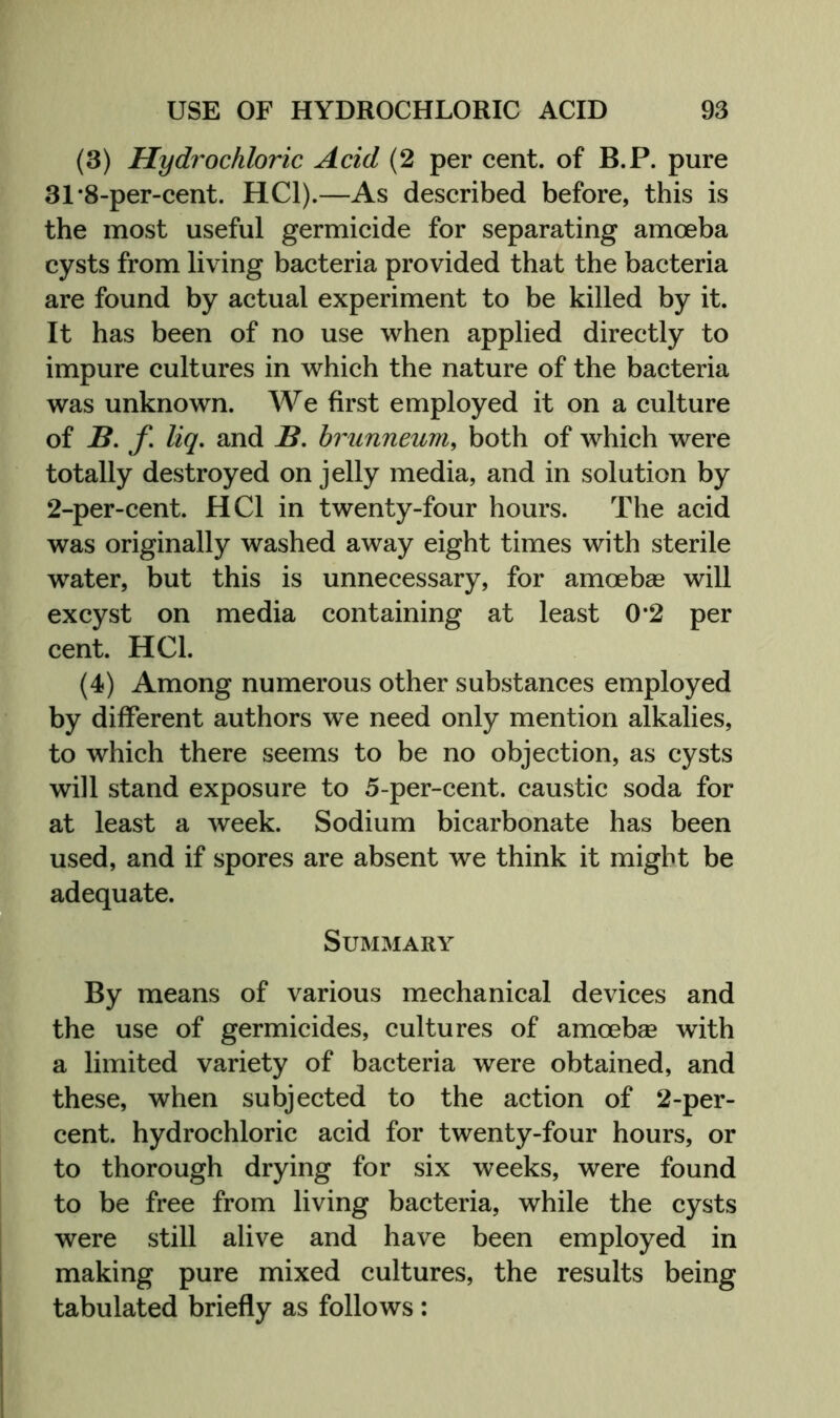 (3) Hydrochloric Acid (2 per cent, of B.P. pure 31‘8-per-cent. HCl).—As described before, this is the most useful germicide for separating amoeba cysts from living bacteria provided that the bacteria are found by actual experiment to be killed by it. It has been of no use when applied directly to impure cultures in which the nature of the bacteria was unknown. We first employed it on a culture of B, jT. liq, and B, brunneuvi, both of which were totally destroyed on jelly media, and in solution by 2-per-cent. HCl in twenty-four hours. The acid was originally washed away eight times with sterile water, but this is unnecessary, for amoebae will excyst on media containing at least 0*2 per cent. HCl. (4) Among numerous other substances employed by different authors we need only mention alkalies, to which there seems to be no objection, as cysts will stand exposure to 5-per-cent, caustic soda for at least a week. Sodium bicarbonate has been used, and if spores are absent we think it might be adequate. Summary By means of various mechanical devices and the use of germicides, cultures of amoebae with a limited variety of bacteria were obtained, and these, when subjected to the action of 2-per- cent. hydrochloric acid for twenty-four hours, or to thorough drying for six weeks, were found to be free from living bacteria, while the cysts were still alive and have been employed in making pure mixed cultures, the results being tabulated briefly as follows: