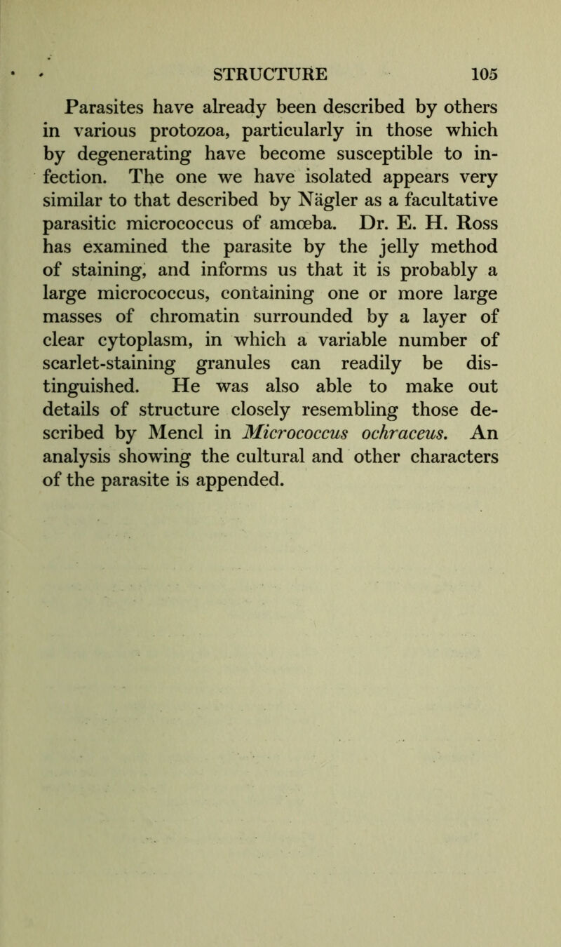 Parasites have already been described by others in various protozoa, particularly in those which by degenerating have become susceptible to in- fection. The one we have isolated appears very similar to that described by Nagler as a facultative parasitic micrococcus of amoeba. Dr. E. H. Ross has examined the parasite by the jelly method of staining, and informs us that it is probably a large micrococcus, containing one or more large masses of chromatin surrounded by a layer of clear cytoplasm, in which a variable number of scarlet-staining granules can readily be dis- tinguished. He was also able to make out details of structure closely resembling those de- scribed by Mend in Micrococcus ochraceus. An analysis showing the cultural and other characters of the parasite is appended.