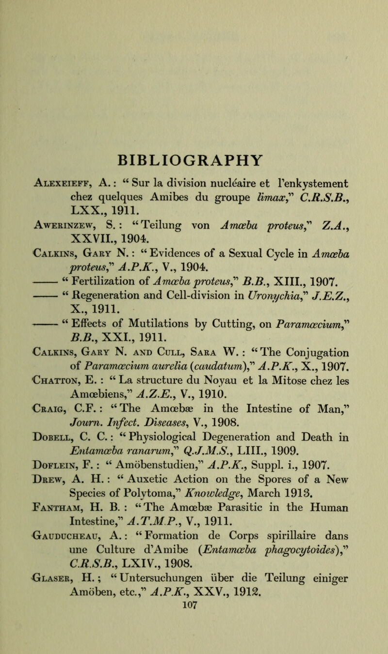 BIBLIOGRAPHY Alexeieff, a. : “ Sur la division nucleaire et Tenkystement chez quelques Amibes du groupe limax^'' CM.S.B., LXX., 1911. Awerinzew, S. : “Teilung von Amceba protem^’' Z,A.^ XXVII., 1904. Calkins, Gary N. : “ Evidences of a Sexual Cycle in Amceba proteus^'' A.P.K.^ V., 1904. “ Fertilization of Amoeba proteus^' B.B., XIII., 1907. “ Regeneration and Cell-division in Uronychia^^'' J.E,Z,y X., 1911. “ Effects of Mutilations by Cutting, on Bararrwecium^'* B, B., XXL, 1911. Calkins, Gary N. and Cull, Sara W. : ‘‘The Conjugation of Paramoecium aurelia (caiidatum\^'' A.P.K.^ X., 1907. Chatton, E. : “ La structure du Noyau et la Mitose chez les Amoebiens,” A.Z.E., V., 1910. Craig, C.F. : “ The Amoebae in the Intestine of Man,” Joum. Infect. Diseases., V., 1908. Dobell, C. C. : “ Physiological Degeneration and Death in Entamoeba ranarum^' Q.J.M.S.., LIII., 1909. Doflein, F. : “ Amobenstudien,” A.P.K., Suppl. i., 1907. Drew, A. H.: “ Auxetic Action on the Spores of a New Species of Polytorna,” Knowledge^ March 1913. Fantham, H. B. : “The Amoebae Parasitic in the Human Intestine,” A.T.M.P., V., 1911. Gauducheau, a. : “ Formation de Corps spirillaire dans line Culture d’Amibe (Entamoeba phagocytoides)f C. R.S.B., LXIV., 1908. Glaser, H. ; “ Untersuchungen iiber die Teilung einiger Amoben, etc.,” A.P.E., XXV., 1912.