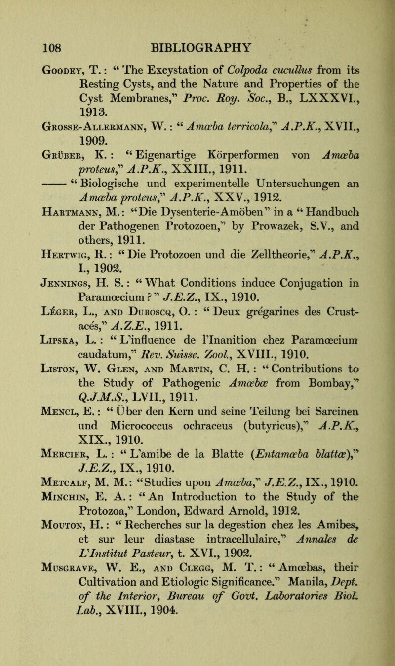 Goodey, T. : “ The Excystation of Colpoda cucullus from its Resting Cysts, and the Nature and Properties of the Cyst Membranes,” Proc, Roy. Soc., B., LXXXVI., 1913. Grosse-Allermann, W. : ‘‘ Amofba terricola^'' A.P.K.<^ XVII., 1909. Gruber, K. : ‘‘ Eigenartige Korperformen von Amoeba proteus;^ A.P.K., XXIII., 1911. ‘‘ Biologische und experimentelle Untersuchungen an Arrweba proteiis; A.P.K., XXV., 1912. Hartmann, M.: “Die Dysenterie-Amoben” in a “Handbuch der Pathoffenen Protozoen,” by Prowazek, S.V., and others, 1911. Hertwig, R. : “Die Protozoen und die Zelltheorie,” A.P.K.^ I. , 1902. Jennings, H. S. : “ What Conditions induce Conjugation in Paramoecium J.E.Z.., IX., 1910. Leger, L., and Duboscq, O. : “ Deux gregarines des Crust- aces,” A.Z.E., 1911. Lipska, L. : “ L’influence de Flnanition chez Paramoecium caudatum,” Rev. Simse. Zool.., XVIII., 1910. Liston, W. Glen, and Martin, C. H. : “ Contributions to the Study of Pathogenic Amoebae from Bombay,” LVIL, 1911. Mencl, E. : “ tiber den Kern und seine Teilung bei Sarcinen und Micrococcus ochraceus (butyricus),” A.P.K.y XIX., 1910. Mercier, L. : “ L’amibe de la Blatte (Entamceba blattce)^'* J. E.Z., IX., 1910. Metcalf, M. M.: “Studies upon Amoeba^'' J.E.Z., IX., 1910. Minchin, E. a. : “ An Introduction to the Study of the Protozoa,” London, Edward Arnold, 1912. Mouton, H. : “ Recherches sur la degestion chez les Amibes, et sur leur diastase intracellulaire,” Annales de VInstitut Pasteur., t. XVI., 1902. Musgrave, W. E., and Clegg, M. T. : “ Amoebas, their Cultivation and Etiologic Significance.” Manila, Dept, of the Interior, Bureau of Govt, Laboratories BioL Lab., XVIIL, 1904.