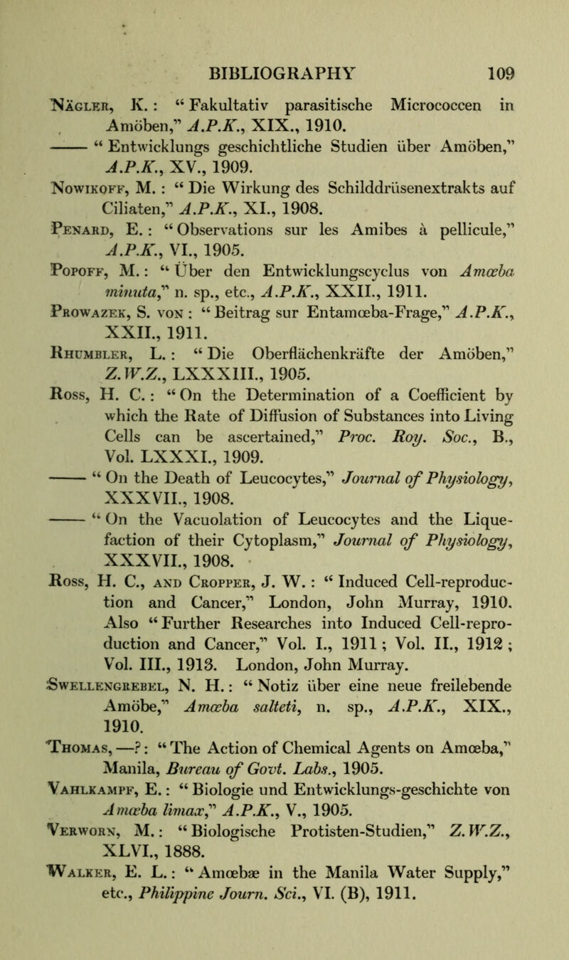 ISagler, K. : “ Fakultativ parasitische Micrococcen in Amoben,” A.P.K., XIX., 1910. “ Entwicklungs geschichtliche Studien iiber Amoben,’’ XV., 1909. Nowikoff, M. : ‘‘ Die Wirkung des Schilddrlisenextrakts auf Ciliaten,” J.P.K., XI., 1908. Penard, E. : “ Observations sur les Amibes a pellicule,” J.P.K., VI., 1905. PopoFF, M.: “ Uber den Entwicklungscyclus von Amoeba minuta^'' n. sp., etc., A.P.K.^ XXII., 1911. Prowazek, S. von : “Beitrag sur Entamceba-Frage,’’’ A.P.K.^ XXII., 1911. Rhumbler, L. : “ Die Oberflachenkrafte der Amoben,” Z.IF.Z., LXXXIII., 1905. Ross, H. C. : “ On the Determination of a Coefficient by which the Rate of Diffusion of Substances into Living Cells can be ascertained,” Proc, Roy. aVoc., B., Vol. LXXXL, 1909. “ On the Death of Leucocytes,” Journal of Physiology., XXXVIL, 1908. “ On the Vacuolation of Leucocytes and the Lique- faction of their Cytoplasm,” Journal of Physiology., XXXVIL, 1908. • Ross, H. C., and Cropper, J. W. : “ Induced Cell-reproduc- tion and Cancer,” London, John Murray, 1910. Also “Further Researches into Induced Cell-repro- duction and Cancer,” Vol. I., 1911 ; Vol. II., 1912 ; V^ol. III., 1913. London, John Murray. Swellengrebel, N. H. : “ Notiz iiber eine neue freilebende Amobe,” Amoeba salteti, n. sp., A.P.K., XIX., 1910. Thomas, —?: “ The Action of Chemical Agents on Amoeba,” Manila, Bureau of Govt. Labs.., 1905. Vahlkampf, E. : “ Biologie und Entwicklungs-geschichte von Anuvba limax^' A.P.K.., V., 1905. Verworn, M. : “ Biologische Protisten-Studien,” Z. W.Z.^ XLVI., 1888. Walker, E. L. ; “Amoebae in the Manila Water Supply,” etc., Philippine Joum. Set., VI. (B), 1911.