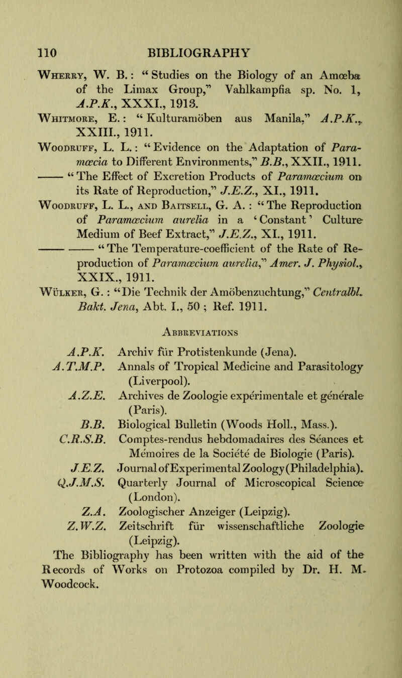 Wherry, W. B. : “ Studies on the Biology of an Amoeba of the Limax Group,” Vahlkampfia sp. No. 1, XXXI., 1913. Whitmore, E. : “ Kulturamoben aus Manila.” A.P.K.^ XXIII., 1911. Woodruff, L. L. : “ Evidence on the Adaptation of Para- moecia to Different Environments,” jB.5.,XXIL, 1911. “ The Effect of Excretion Products of Pararrwscium on its Rate of Reproduction,” J.E.Z.^ XI., 1911. Woodruff, L. L., and Baitsell, G. A. : “The Reproduction of Paramoecium aurelia in a ‘ Constant ’ Culture Medium of Beef Extract,” J,E.Z.^ XI., 1911. “ The Temperature-coefficient of the Rate of Re- production of Paramoecium aurelia^'' Amer, J. Physiol.y XXIX., 1911. WuLKER, G. : “Die Technik der Amobenzuchtung,” CentralhL BaU. Jenay Abt I., 50 ; Ref. 1911. Abbreviations Archiv fur Protistenkunde (Jena). Annals of Tropical Medicine and Parasitology (Liverpool). Archives de Zoologie experi men tale et generale (Paris). Biological Bulletin (Woods Holl., Mass.). Comptes-rendus hebdomadaires des Seances et Memoires de la Societe de Biologie (Paris). Journal of Experimental Zoology (Philadelphia). Quarterly Journal of Microscopical Science (London). Zoologischer Anzeiger (Leipzig). Zeitschrift fiir wissenschaftliche Zoologie (Leipzig). The Bibliography has been written with the aid of the Records of Works on Protozoa compiled by Dr. H. M. Woodcock. A.P.K. A.T.M.P. A.Z.E. B.B. C.R.S.B. JEZ. Q.J.M.S. Z.A. Z.W.Z.