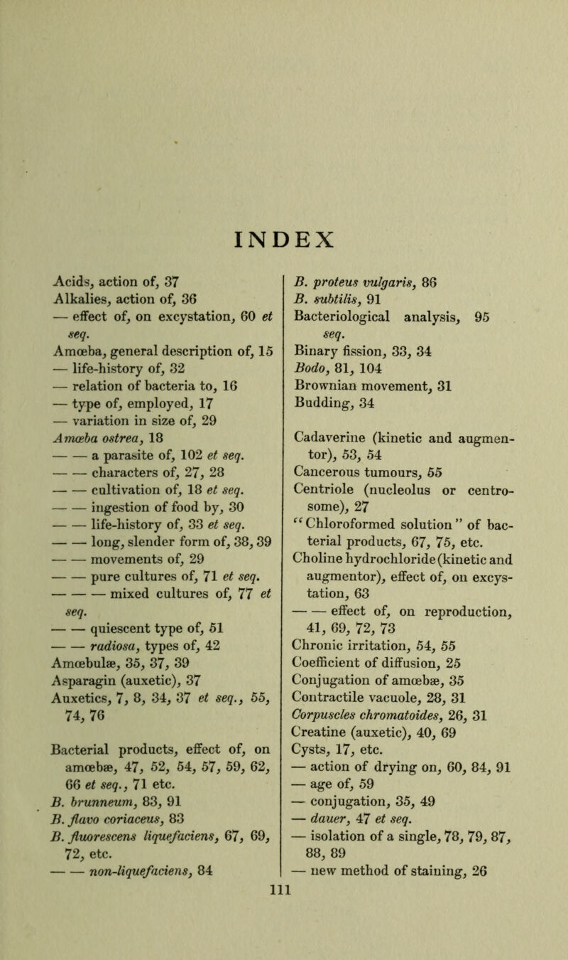 INDEX Acids, action of, 37 Alkalies, action of, 36 — effect of, on excystation, 60 et aeq. Amoeba, general description of, 15 — life-history of, 32 — relation of bacteria to, 16 — type of, employed, 17 — variation in size of, 29 Amceba ostrea, 18 a parasite of, 102 et seq. characters of, 27, 28 cultivation of, 18 et seq. ingestion of food by, 30 life-history of, 33 et seq. long, slender form of, 38,39 movements of, 29 pure cultures of, 71 et seq. mixed cultures of, 77 et seq. quiescent type of, 61 radiosa, types of, 42 Amoebulae, 35, 37, 39 Asparagin (auxetic), 37 Auxetics, 7, 8, 34, 37 et seq., 55, 74, 76 Bacterial products, effect of, on amoebae, 47, 62, 64, 57, 59, 62, 66 et seq., 71 etc. B. hrunneum, 83, 91 B. flavo eoriaceus, 83 B. Jluorescens liquefaciens, 67, 69, 72, etc. non-liquefaciens, 84 111 B. proteus vulgaris, 86 B. suhtilis, 91 Bacteriological analysis, 95 seq. Binary fission, 33, 34 Bodo, 81, 104 Brownian movement, 31 Budding, 34 Cadaverine (kinetic and augmen- tor), 53, 54 Cancerous tumours, 55 Centriole (nucleolus or centro- some), 27 “ Chloroformed solution ” of bac- terial products, 67, 75, etc. Choline hydrochloride (kinetic and augmentor), effect of, on excys- tation, 63 effect of, on reproduction, 41, 69, 72, 73 Chronic irritation, 54, 55 Coefficient of diffusion, 25 Conjugation of amoebae, 35 Contractile vacuole, 28, 31 Corpuscles chromatoides, 26, 31 Creatine (auxetic), 40, 69 Cysts, 17, etc. — action of drying on, 60, 84, 91 — age of, 59 — conjugation, 35, 49 — dauer, 47 et seq. — isolation of a single, 78, 79, 87, 88, 89 — new method of staining, 26