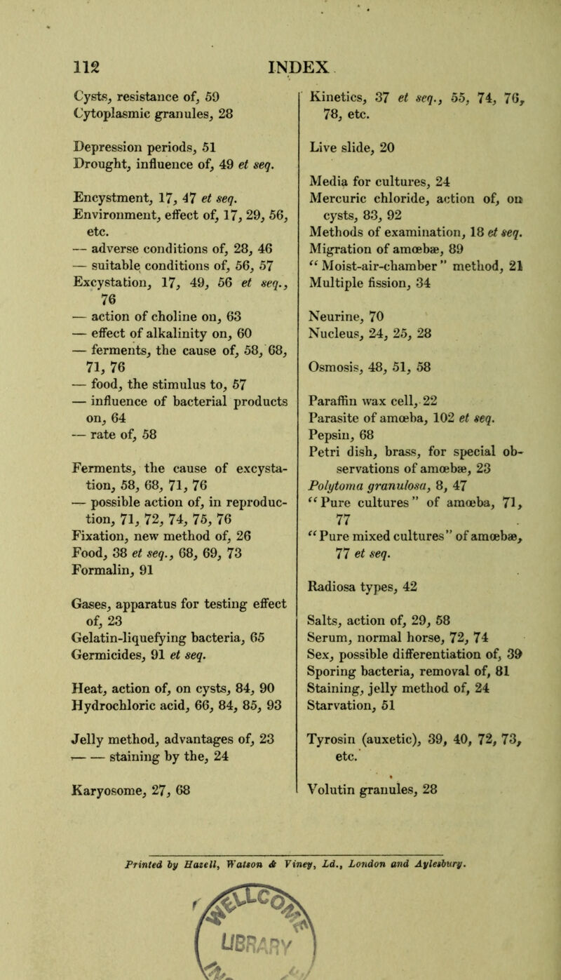 Cysts_, resistance of, 59 Cytoplasmic granules, 28 Depression periods, 51 Drought, influence of, 49 et seq. Encystment, 17, 47 seq. Environment, effect of, 17, 29, 56, etc. — adverse conditions of, 28, 46 — suitable conditions of, 56, 57 Excystation, 17, 49, 56 et seq., 76 — action of choline on, 63 — effect of alkalinity on, 60 — ferments, the cause of, 58, 68, 71, 76 — food, the stimulus to, 57 — influence of bacterial products on, 64 — rate of, 58 Ferments, the cause of excysta- tion, 58, 68, 71, 76 — possible action of, in reproduc- tion, 71, 72, 74, 75, 76 Fixation, new method of, 26 Food, 38 et seq., 68, 69, 73 Formalin, 91 Gases, apparatus for testing effect of, 23 Gelatin-liquefying bacteria, 65 Germicides, 91 et seq. Heat, action of, on cysts, 84, 90 Hydrochloric acid, 66, 84, 85, 93 Jelly method, advantages of, 23 ^ staining by the, 24 Karyosome, 27, 68 Kinetics, 37 et seq., 55, 74, 76, 78, etc. Live slide, 20 Media for cultures, 24 Mercuric chloride, action of, on cysts, 83, 92 Methods of examination, 18 et seq. Migration of amoebae, 89 “Moist-air-chamber” method, 21 Multiple fission, 34 Neurine, 70 Nucleus, 24, 25, 28 Osmosis, 48, 51, 58 Paraffin wax cell, 22 Parasite of amoeba, 102 et seq. Pepsin, 68 Petri dish, brass, for special ob- servations of amoebae, 23 Polytoma granulosa, 8, 47 “Pure cultures” of amojba, 71 > 77 Pure mixed cultures” of amoebae, 77 ci seq. Radiosa types, 42 Salts, action of, 29, 68 Serum, normal horse, 72, 74 Sex, possible differentiation of, 39 Sporing bacteria, removal of, 81 Staining, jelly method of, 24 Starvation, 51 Tyrosin (auxetic), 39, 40, 72, 73, etc. Volutin granules, 28 Printed by Eatell, Watson & Viney, Ld., London and Aylesbury.