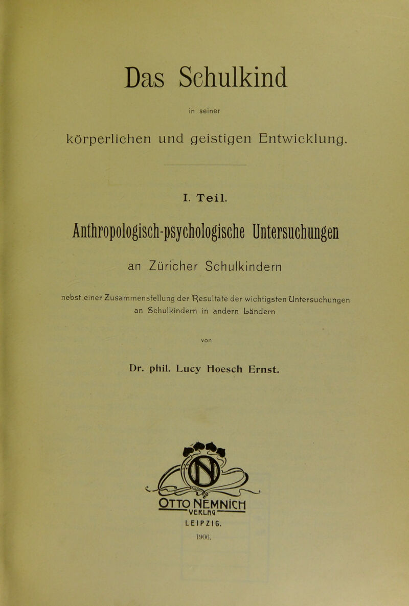 in seiner körperlichen und geistigen Entwicklung. I. Teil. Änthropologisch-psycliologische Untersuchungen an Züricher Schulkindern nebst einer Zusammenstellung der “Resultate der wichtigsten Untersuchungen an Schulkindern in andern bändern von Dr. phil. Lucy hoesch Ernst. -VERLCQ“ LEIPZIG. 1906.