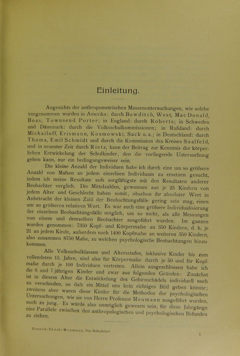 Einleitung. Angesichts der anthropometrischen Massenuntersuchungen, wie solche vorgenommen wurden in Amerika: durch Bowditch, West, Mac Donald, Boas, Townsend Porter; in England: durch Roberts; in Schweden und Dänemark: durch die Volksschulkommissionen; in Rufsland: durch Michailoff, Erismann, Kosmowski, Sack u. a.; in Deutschland: durch Thoma, Emil Schmidt und durch die Kommission des Kreises Saalfeld, und in neuester Zeit durch Rietz, kann der Beitrag zur Kenntnis der körper- lichen Entwickelung der Schulkinder, den die vorliegende Untersuchung geben kann, nur ein bedingungsweiser sein. Die kleine Anzahl der Individuen habe ich durch eine um so gröfsere Anzahl von Mafsen an jedem einzelnen Individuum zu ersetzen gesucht, indem ich meine Resultate aufs sorgfältigste mit den Resultaten anderer Beobachter verglich. Die Mittelzahlen, gewonnen aus je 25 Kindern von jedem Alter und Geschlecht haben somit, obschon ihr absoluter Wert in Anbetracht der kleinen Zahl der Beobachtungsfälle gering sein mag, einen um so gröfseren relativen Wert. Es war auch eine gröfsere Individualisierung der einzelnen Beobachtungsfälle möglich, um so mehr, als alle Messungen von einem und demselben Beobachter ausgeführt wurden. Im o-anzen wurden genommen: 7350 Kopf- und Körpermafse an 350 Kindern, d. h. je 21 an jedem Kinde, aufserdem noch 1400 Kopfmafse an weiteren 350 Kindern also zusammen 8750 Mafse, zu welchen psychologische Beobachtungen hinzu- Alle Volksschulklassen und Altersstufen, inklusive Kinder bis zum vo endeten 15. Jahre, sind also für Körpermafse durch je 50 und für Kopf- mase durch je 100 Individuen vertreten. Allein ausgeschlossen habe ich die 6 und 7 jährigen Kinder und zwar aus folgenden Gründen: Zunächst “ m d‘?Se^ AltCr die Entwickelung des Gehirnschädels individuell noch verschieden, so dafs ein Mittel uns kein richtiges Bild geben könnte- weiltens aber waren diese Kinder für die Methoden der psychologischen nochTiu„TnEW,e S''i V°? Herrn ProfesSor Meuma ausgeführt wurden, eine Parallele’zw’’ 3 50 Unmögl,ch gewesen sein, für diese Jahrgänge zu ziehen. ^ ^ anthroPolog>schen und psychologischen Befunden Hoesch-Ernst-Mnumann, Uns Schulkind.