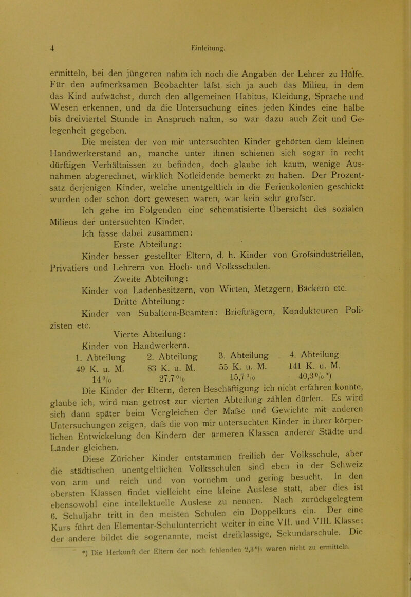 ermitteln, bei den jüngeren nahm ich noch die Angaben der Lehrer zu Hülfe. Für den aufmerksamen Beobachter läfst sich ja auch das Milieu, in dem das Kind aufwächst, durch den allgemeinen Habitus, Kleidung, Sprache und Wesen erkennen, und da die LIntersuchung eines jeden Kindes eine halbe bis dreiviertel Stunde in Anspruch nahm, so war dazu auch Zeit und Ge- legenheit gegeben. Die meisten der von mir untersuchten Kinder gehörten dem kleinen Handwerkerstand an, manche unter ihnen schienen sich sogar in recht dürftigen Verhältnissen zu befinden, doch glaube ich kaum, wenige Aus- nahmen abgerechnet, wirklich Notleidende bemerkt zu haben. Der Prozent- satz derjenigen Kinder, welche unentgeltlich in die Ferienkolonien geschickt wurden oder schon dort gewesen waren, war kein sehr grofser. Ich gebe im Folgenden eine schematisierte Übersicht des sozialen Milieus der untersuchten Kinder. Ich fasse dabei zusammen: Erste Abteilung: Kinder besser gestellter Eltern, d. h. Kinder von Grofsindustriellen, Privatiers und Lehrern von Lloch- und Volksschulen. Zweite Abteilung: Kinder von Ladenbesitzern, von Wirten, Metzgern, Bäckern etc. Dritte Abteilung: Kinder von Subaltern-Beamten: Briefträgern, Kondukteuren Poli- zisten etc. Vierte Abteilung: Kinder von Handwerkern. 1. Abteilung 2. Abteilung 3. Abteilung 4. Abteilung 49 K. u. M. 83 K. u. M. 55 K. u. M. 141 K. u. M. 14 o/o 27.7 °/o 15,7 °/o 40,3°/o Die Kinder der Eltern, deren Beschäftigung ich nicht erfahren konnte, glaube ich, wird man getrost zur vierten Abteilung zählen dürfen. Es wird sich dann später beim Vergleichen der Mafse und Gewichte mit anderen Untersuchungen zeigen, dafs die von mir untersuchten Kinder in ihrer köipei- lichen Entwickelung den Kindern der ärmeren Klassen anderei Städte und Länder gleichen. Diese Züricher Kinder entstammen freilich der Volksschule, aber die städtischen unentgeltlichen Volksschulen sind eben in dei Schweiz von arm und reich und von vornehm und gering besucht. n en obersten Klassen findet vielleicht eine kleine Auslese statt, aber dies ist ebensowohl eine intellektuelle Auslese zu nennen. Nach zuruckgelegtem 6. Schuljahr tritt in den meisten Schulen ein Doppelkurs em- er eine Kurs führt den Elementar-Schulunterricht weiter in eine VII. und VHL Klasse; der andere bildet die sogenannte, meist dreiklassige, Sekundarschule. Die *) I)ic Herkunft der Eltern der noch fehlenden *2,3 °/o waren nicht zu ermitteln.