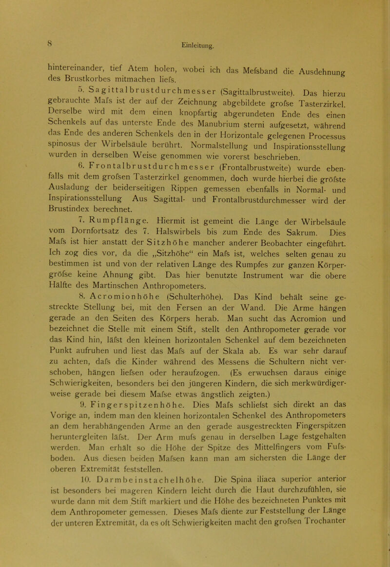 hintereinander, tief Atem holen, wobei ich das Mefsband die Ausdehnung des Brustkorbes mitmachen liefs. o. Sagittalbrustdurchmesser (Sagittalbrustweite). Das hierzu gebrauchte Mals ist der auf der Zeichnung abgebildete grofse Tasterzirkel. Dei selbe wird mit dem einen knopfartig abgerundeten Ende des einen Schenkels auf das unterste Ende des Manubrium sterni aufgesetzt, während das Ende des anderen Schenkels den in der Horizontale gelegenen Processus spinosus dei Wirbelsäule berührt. Normalstellung und Inspirationsstellung wurden in derselben Weise genommen wie vorerst beschrieben. 6. Frontalbrustdurchmesser (Frontalbrustweite) wurde eben- falls mit dem grofsen Tasterzirkel genommen, doch wurde hierbei die gröfste Ausladung der beiderseitigen Rippen gemessen ebenfalls in Normal- und Inspirationsstellung Aus Sagittal- und Frontalbrustdurchmesser wird der Brustindex berechnet. 7. Rumpflänge. Hiermit ist gemeint die Länge der Wirbelsäule vom Dornfortsatz des 7. Halswirbels bis zum Ende des Sakrum. Dies Mafs ist hier anstatt der Sitzhöhe mancher anderer Beobachter eingeführt. Ich zog dies vor, da die „Sitzhöhe“ ein Mafs ist, welches selten genau zu bestimmen ist und von der relativen Länge des Rumpfes zur ganzen Körper- gröfse keine Ahnung gibt. Das hier benutzte Instrument war die obere Hälfte des Martinschen Anthropometers. 8. Acromionhöhe (Schulterhöhe). Das Kind behält seine ge- streckte Stellung bei, mit den Fersen an der Wand. Die Arme hängen gerade an den Seiten des Körpers herab. Man sucht das Acromion und bezeichnet die Stelle mit einem Stift, stellt den Anthropometer gerade vor das Kind hin, läfst den kleinen horizontalen Schenkel auf dem bezeichneten Punkt aufruhen und liest das Mafs auf der Skala ab. Es war sehr darauf zu achten, dafs die Kinder während des Messens die Schultern nicht ver- schoben, hängen liefsen oder heraufzogen. (Es erwuchsen daraus einige Schwierigkeiten, besonders bei den jüngeren Kindern, die sich merkwürdiger- weise gerade bei diesem Mafse etwas ängstlich zeigten.) 9. Fingerspitzenhöhe. Dies Mafs schliefst sich direkt an das Vorige an, indem man den kleinen horizontalen Schenkel des Anthropometers an dem herabhängenden Arme an den gerade ausgestreckten Fingerspitzen heruntergleiten läfst. Der Arm mufs genau in derselben Lage festgehalten werden. Man erhält so die Höhe der Spitze des Mittelfingers vom Fufs- boden. Aus diesen beiden Mafsen kann man am sichersten die Länge der oberen Extremität feststellen. 10. Darm beinstachel höhe. Die Spina iliaca superior anterior ist besonders bei mageren Kindern leicht durch die Haut durchzufühlen, sie wurde dann mit dem Stift markiert und die Höhe des bezeichneten Punktes mit dem Anthropometer gemessen. Dieses Mafs diente zur Feststellung der Länge der unteren Extremität, da es oft Schwierigkeiten macht den grofsen 1 rochanter