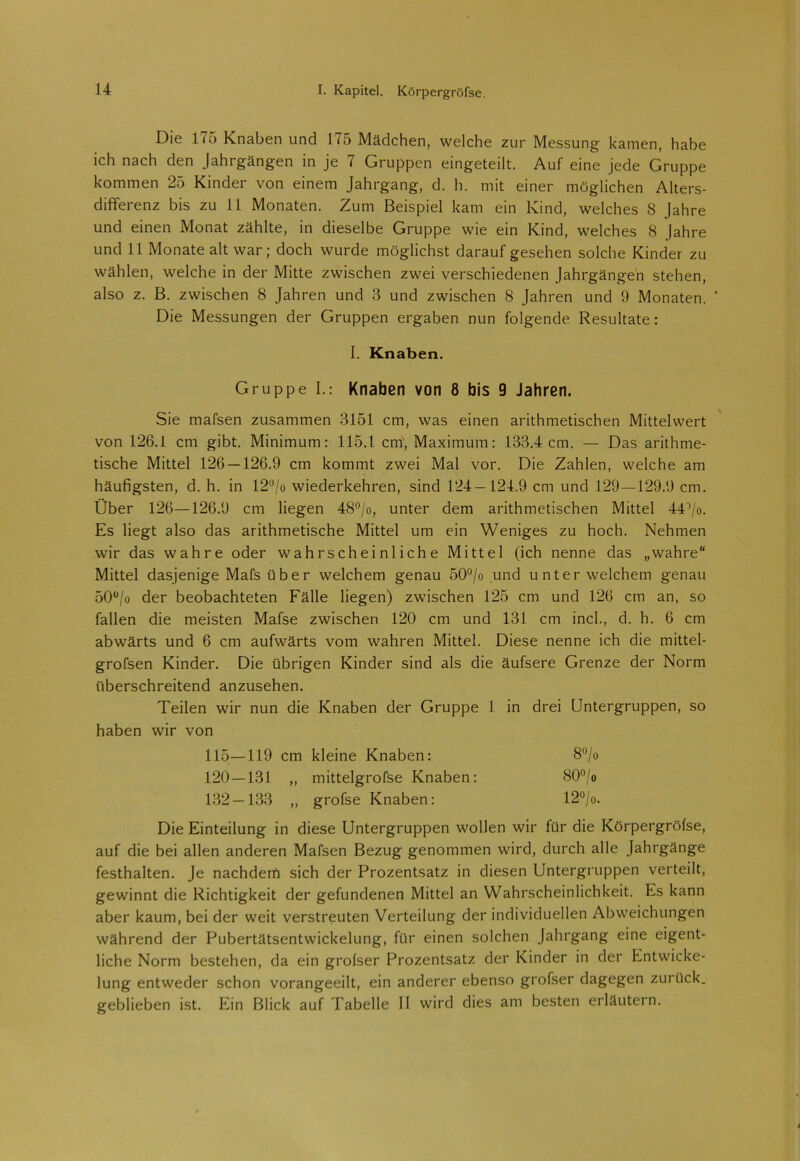 Die 175 Knaben und 175 Mädchen, welche zur Messung kamen, habe ich nach den Jahrgängen in je 7 Gruppen eingeteilt. Auf eine jede Gruppe kommen 25 Kinder von einem Jahrgang, d. h. mit einer möglichen Alters- differenz bis zu 11 Monaten. Zum Beispiel kam ein Kind, welches 8 Jahre und einen Monat zählte, in dieselbe Gruppe wie ein Kind, welches 8 Jahre und 11 Monate alt war; doch wurde möglichst darauf gesehen solche Kinder zu wählen, welche in der Mitte zwischen zwei verschiedenen Jahrgängen stehen, also z. B. zwischen 8 Jahren und 3 und zwischen 8 Jahren und 9 Monaten. * Die Messungen der Gruppen ergaben nun folgende Resultate: I. Knaben. Gruppe I.: Knaben von 8 bis 9 Jahren. Sie mafsen zusammen 3151 cm, was einen arithmetischen Mittelwert von 126.1 cm gibt. Minimum: 115.1 cm, Maximum: 133.4 cm. — Das arithme- tische Mittel 126 — 126.9 cm kommt zwei Mal vor. Die Zahlen, welche am häufigsten, d. h. in 12°/o wiederkehren, sind 124—121.9 cm und 129—129.9 cm. Über 126—126.9 cm liegen 48°/o, unter dem arithmetischen Mittel 441/o. Es liegt also das arithmetische Mittel um ein Weniges zu hoch. Nehmen wir das wahre oder wahrscheinliche Mittel (ich nenne das „wahre“ Mittel dasjenige Mafsüber welchem genau 50°/o und unter welchem genau 50ü/o der beobachteten Fälle liegen) zwischen 125 cm und 126 cm an, so fallen die meisten Mafse zwischen 120 cm und 131 cm incl., d. h. 6 cm abwärts und 6 cm aufwärts vom wahren Mittel. Diese nenne ich die mittel- grofsen Kinder. Die übrigen Kinder sind als die äufsere Grenze der Norm überschreitend anzusehen. Teilen wir nun die Knaben der Gruppe 1 in drei Untergruppen, so haben wir von 115—119 cm kleine Knaben: 8°/o 120-131 „ mittelgrofse Knaben: 80°/o 132-133 „ grofse Knaben: 12°/o. Die Einteilung in diese Untergruppen wollen wir für die Körpergröfse, auf die bei allen anderen Mafsen Bezug genommen wird, durch alle Jahrgänge festhalten. Je nachdem sich der Prozentsatz in diesen Untergruppen verteilt, gewinnt die Richtigkeit der gefundenen Mittel an Wahrscheinlichkeit. Es kann aber kaum, bei der weit verstreuten Verteilung der individuellen Abweichungen während der Pubertätsentwickelung, für einen solchen Jahrgang eine eigent- liche Norm bestehen, da ein grofser Prozentsatz der Kinder in der Entwicke- lung entweder schon vorangeeilt, ein anderer ebenso grofser dagegen zurück, geblieben ist. Ein Blick auf Tabelle II wird dies am besten erläutern.
