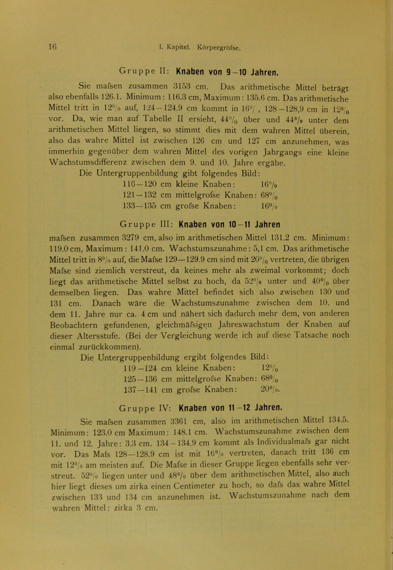 Gruppe II: Knaben von 9-10 Jahren. Sie mafsen zusammen 3153 cm. Das arithmetische Mittel beträgt also ebenfalls 126.1. Minimum: 116.3 cm, Maximum : 135.6 cm. Das arithmetische Mittel tritt in 12°/o auf, 124-124.9 cm kommt in 16°/ , 128-128,9 cm in 12°/0 vor. Da, wie man auf Tabelle II ersieht, 44% über und 44% unter dem arithmetischen Mittel liegen, so stimmt dies mit dem wahren Mittel überein, also das wahre Mittel ist zwischen 126 cm und 127 cm anzunehmen, was immerhin gegenüber dem wahren Mittel des vorigen Jahrgangs eine kleine Wachstumsdifferenz zwischen dem 9. und 10. Jahre ergäbe. Die Untergruppenbildung gibt folgendes Bild: 116 — 120 cm kleine Knaben: 16% 121 — 132 cm mittelgrofse Knaben: 68% 133—135 cm grofse Knaben: 16% Gruppe III: Knaben von 10-11 Jahren mafsen zusammen 3279 cm, also im arithmetischen Mittel 131.2 cm. Minimum: 119.0cm, Maximum : 141.0 cm. Wachstumszunahme: 5,1 cm. Das arithmetische Mittel tritt in 8% auf, die Mafse 129—129.9 cm sind mit 20% vertreten, die übrigen Mafse sind ziemlich verstreut, da keines mehr als zweimal vorkommt; doch liegt das arithmetische Mittel selbst zu hoch, da 52% unter und 40% über demselben liegen. Das wahre Mittel befindet sich also zwischen 130 und 131 cm. Danach wäre die Wachstumszunahme zwischen dem 10. und dem 11. Jahre nur ca. 4 cm und nähert sich dadurch mehr dem, von anderen Beobachtern gefundenen, gleichmäfsigen Jahreswachstum der Knaben auf dieser Altersstufe. (Bei der Vergleichung werde ich auf diese Tatsache noch einmal zurückkommen). Die Untergruppenbildung ergibt folgendes Bild: 119—124 cm kleine Knaben: 12% 125 — 136 cm mittelgrofse Knaben: 68% 137—141 cm grofse Knaben: 20%. Gruppe IV: Knaben von 11—12 Jahren. Sie mafsen zusammen 3361 cm, also im arithmetischen Mittel 134.5. Minimum: 123.0 cm Maximum: 148.1cm. Wachstumszunahme zwischen dem 11. und 12. Jahre: 3.3 cm. 134-134.9 cm kommt als Individualmafs gar nicht vor. Das Mals 128—128.9 cm ist mit 16% vertreten, danach tritt 136 cm mit 12% am meisten auf. Die Mafse in dieser Gruppe liegen ebenfalls sehr ver- streut. 52% liegen unter und 48% über dem arithmetischen Mittel, also auch hier liegt dieses um zirka einen Centimeter zu hoch, so dafs das wahre Mittel zwischen 133 und 134 cm anzunehmen ist. Wachstumszunahme nach dem wahren Mittel: zirka 3 cm.