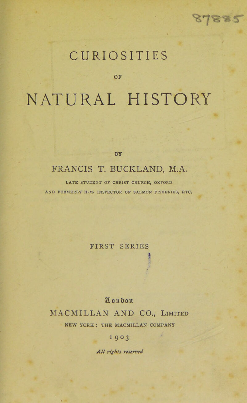 CURIOSITIES OF NATURAL HISTORY BY FRANCIS T. BUCKLAND, M.A. LATE STUDENT OF CHRIST CHURCH, OXFORD AND FORMERLY H.M. INSPECTOR OF SALMON FISHERIES, ETC. FIRST SERIES I £ o n l) o n MACMILLAN AND CO., Limited NEW YORK : THE MACMILLAN COMPANY 1 903 All rights reserved