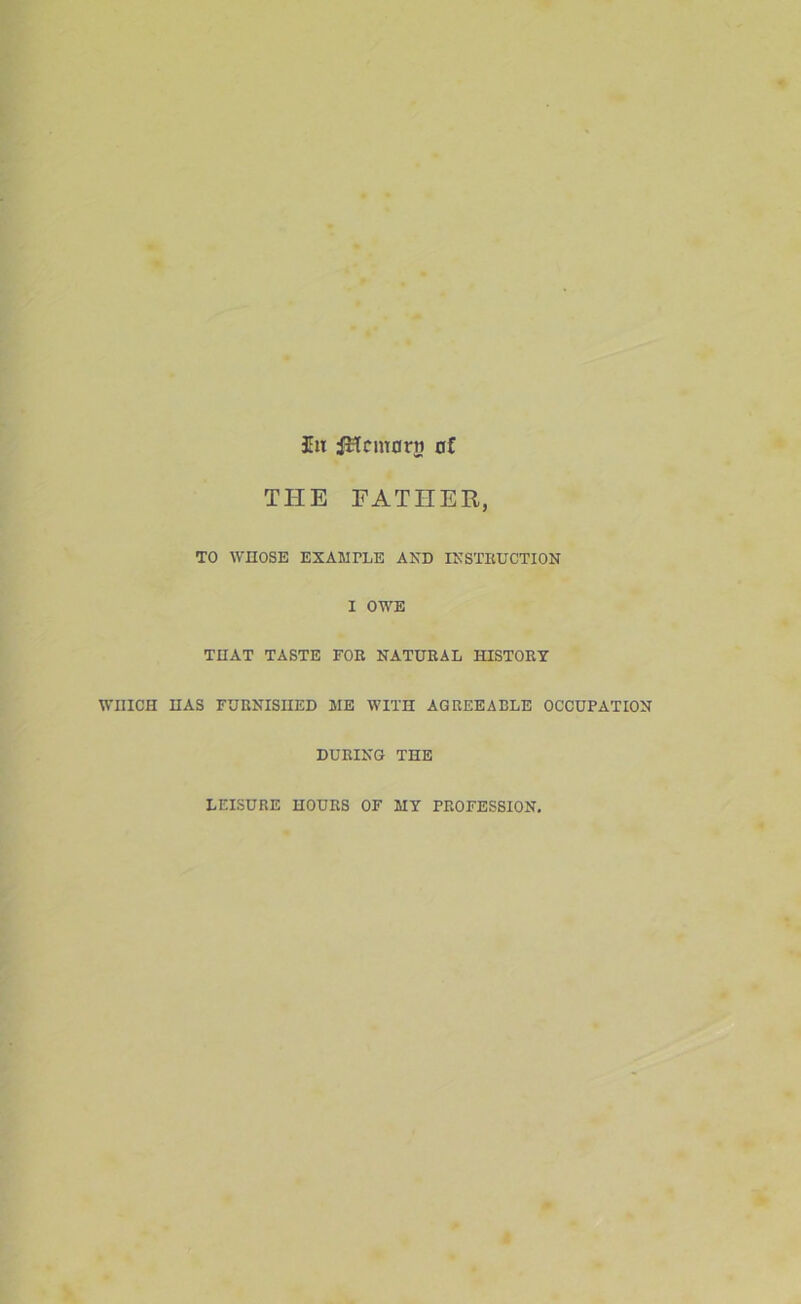 Ill iHcmorri of THE EATIIER, TO WHOSE EXAMPLE AND INSTRUCTION I OWE THAT TASTE FOR NATURAL HISTORY WHICH HAS FURNISHED ME WITH AGREEABLE OCCUPATION DURING THE LEISURE HOURS OF MY PROFESSION.