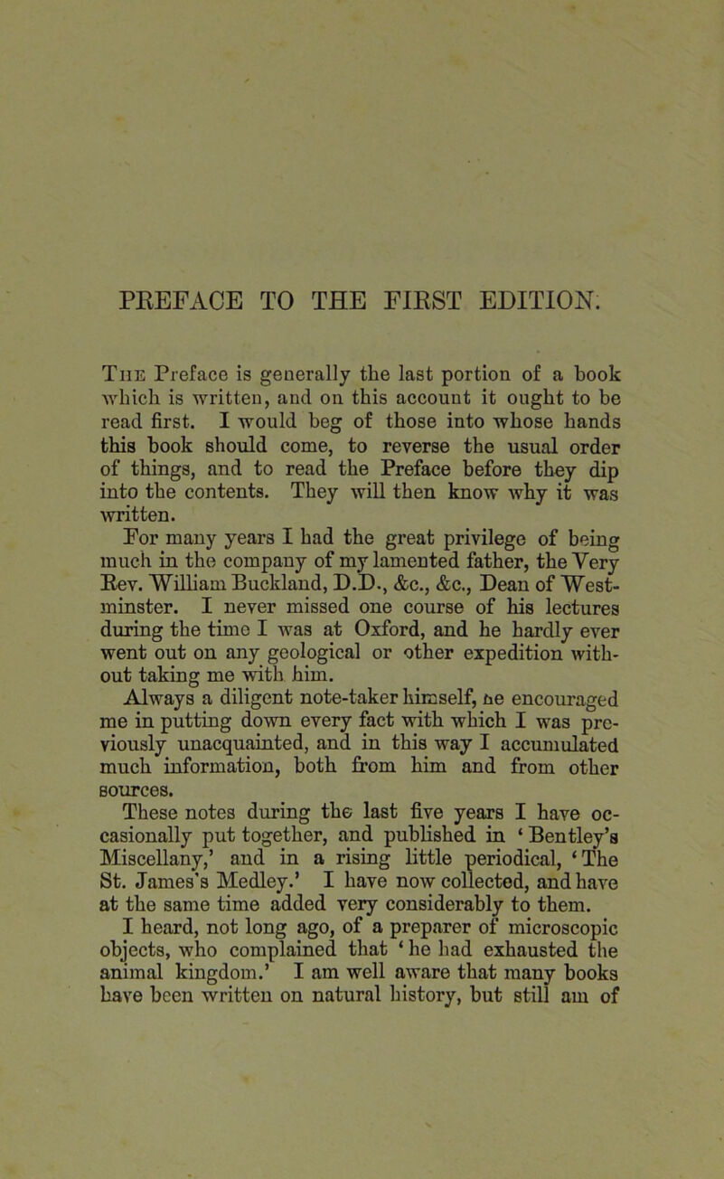 The Preface is generally the last portion of a book which is written, and on this account it ought to be read first. I would beg of those into whose hands this book should come, to reverse the usual order of things, and to read the Preface before they dip into the contents. They will then know why it was written. For many years I had the great privilege of being much in the company of my lamented father, the Very Rev. William Buckland, D.D., &c., &c., Dean of West- minster. I never missed one course of his lectures during the time I was at Oxford, and he hardly ever went out on any geological or other expedition with- out taking me with him. Always a diligent note-taker himself, ne encouraged me in putting down every fact with which I was pre- viously unacquainted, and in this way I accumulated much information, both from him and from other sources. These notes during the last five years I have oc- casionally put together, and published in ‘ Bentley’s Miscellany,’ and in a rising little periodical, ‘The St. James’s Medley.’ I have now collected, and have at the same time added very considerably to them. I heard, not long ago, of a preparer of microscopic objects, who complained that ‘ he had exhausted the animal kingdom.’ I am well aware that many books have been written on natural history, but still am of