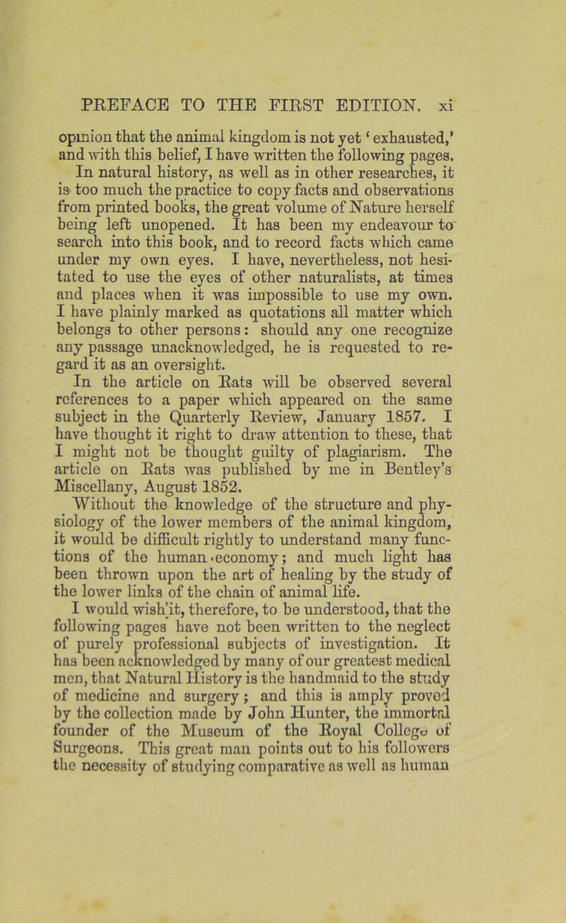 opinion that the animal kingdom is not yet ‘ exhausted,’ and with this belief, I have written the following pages. In natural history, as well as in other researches, it is too much the practice to copy facts and observations from printed hooks, the great volume of Nature herself being left unopened. It has been my endeavour to search into this book, and to record facts which came under my own eyes. I have, nevertheless, not hesi- tated to use the eyes of other naturalists, at times and places when it was impossible to use my own. I have plainly marked as quotations all matter which belongs to other persons: should any one recognize any passage unacknowledged, he is requested to re- gard it as an oversight. In the article on Rats will he observed several references to a paper which appeared on the same subject in the Quarterly Review, January 1857. I have thought it right to draw attention to these, that I might not be thought guilty of plagiarism. The article on Rats was published by me in Bentley’s Miscellany, August 1852. Without the knowledge of the structure and phy- siology of the lower members of the animal kingdom, it would be difficult rightly to understand many func- tions of the human • economy; and much light has been thrown upon the art of healing by the study of the lower links of the chain of animal life. I would wish]it, therefore, to be understood, that the following pages have not been written to the neglect of purely professional subjects of investigation. It has been acknowledged by many of our greatest medical men, that Natural History is the handmaid to the study of medicine and surgery; and this is amply proven by the collection made by John Hunter, the immortal founder of the Museum of the Royal College of Surgeons. This great man points out to his followers the necessity of studying comparative as well as human