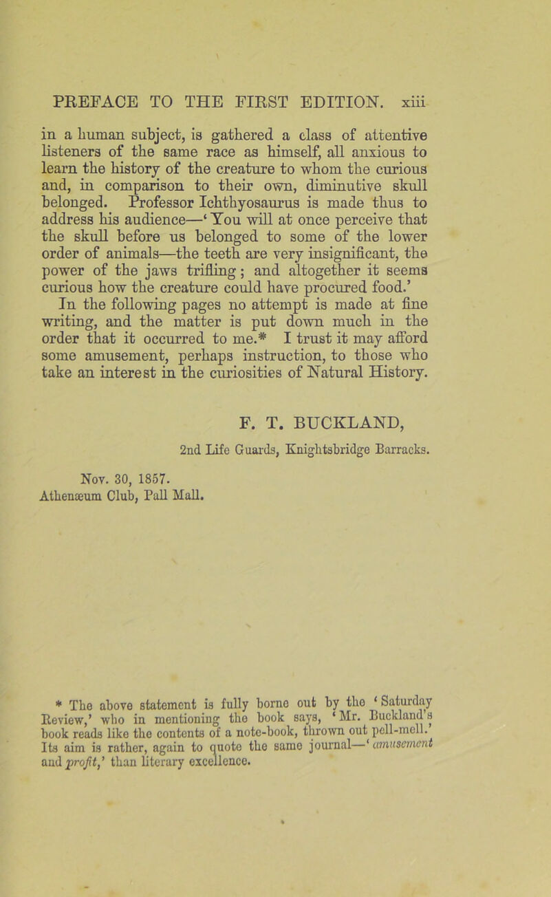 in a human subject, is gathered a class of attentive listeners of the same race as himself, all anxious to learn the history of the creature to whom the curious and, in comparison to their own, diminutive skull belonged. Professor Ichthyosaurus is made thus to address his audience—‘ You will at once perceive that the skull before us belonged to some of the lower order of animals—the teeth are very insignificant, the power of the jaws trifling; and altogether it seems curious how the creature could have procured food.’ In the following pages no attempt is made at fine writing, and the matter is put down much in the order that it occurred to me.* I trust it may afford some amusement, perhaps instruction, to those who take an interest in the curiosities of Natural History. F. T. BUCKLAND, 2nd Life Guards, Knightsbridge Barracks. Nov. 30, 1857. Athenaeum Club, Pall Mall. * The above statement is fully borno out by tlio ‘ Saturday Review,’ who in mentioning the book says, ‘Mr. Bucklands book reads like the contents of a note-book, thrown out pell-mell. Its aim is rather, again to quote the same journal—‘amusement and profit,’ than literary excellence.