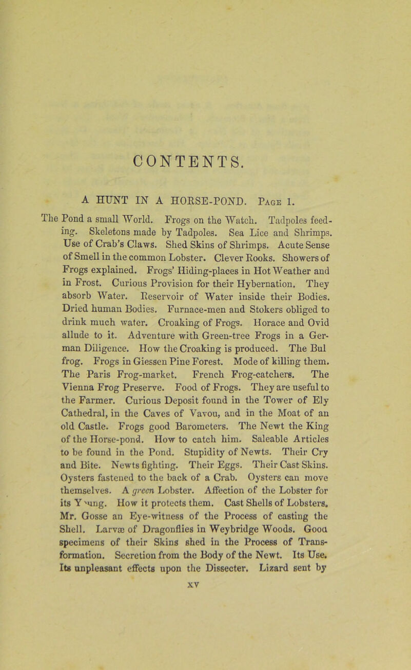 CONTENTS. A HUNT IN A HORSE-POND. Page 1. The Pond a small World. Frogs on the Watch. Tadpoles feed- ing. Skeletons made by Tadpoles. Sea Lice and Shrimps. Use of Crab’s Claws. Shed Skins of Shrimps. Acute Sense of Smell in the common Lobster. Clever Rooks. Showers of Frogs explained. Frogs’ Hiding-places in Hot Weather and in Frost. Curious Provision for their Hybernation. They absorb Water. Reservoir of Water inside their Bodies. Dried human Bodies. Furnace-men and Stokers obliged to drink much water. Croaking of Frogs. Horace and Ovid allude to it. Adventure with Green-tree Frogs in a Ger- man Diligence. How the Croaking is produced. The Bui frog. Frogs in Giessen Pine Forest. Mode of killing them. The Paris Frog-market. French Frog-catchers. The Vienna Frog Preserve. Food of Frogs. They are useful to the Farmer. Curious Deposit found in the Tower of Ely Cathedral, in the Caves of Vavou, and in the Moat of an old Castle. Frogs good Barometers. The Newt the King of the Horse-pond. How to catch him. Saleable Articles to be found in the Pond. Stupidity of Newts. Their Cry and Bite. Newts fighting. Their Eggs. Their Cast Skins. Oysters fastened to the back of a Crab. Oysters can move themselves. A green Lobster. Affection of the Lobster for its Y'ung. How it protects them. Cast Shells of Lobsters. Mr. Gosse an Eye-witness of the Process of casting the Shell. Larvm of Dragonflies in Weybridge Woods. Good specimens of their Skins shed in the Process of Trans- formation. Secretion from the Body of the Newt. Its Use. Its unpleasant effects upon the Dissecter. Lizard sent by