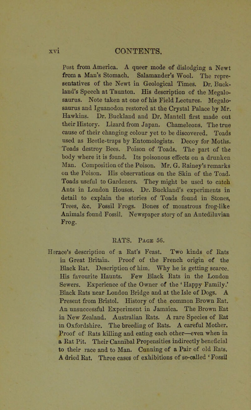 Post from America. A queer mode of dislodging a Newt from a Man’s Stomach. Salamander’s Wool. The repre- sentatives of the Newt in Geological Times. Dr. Buck- land’s Speech at Taunton. His description of the Megalo- saurus. Note taken at one of his Field Lectures. Megalo- saurus and Iguanodon restored at the Crystal Palace by Mr. Hawkins. Dr. Buckland and Dr. Mantell first made out their History. Lizard from Japan. Chameleons. The true cause of their changing colour yet to be discovered. Toads used as Beetle-traps by Entomologists. Decoy for Moths. Toads destroy Bees. Poison of Toads, The part of the body where it is found. Its poisonous effects on a drunken Man. Composition of the Poison. Mr. G. Rainey’s remarks on the Poison. His observations on the Skin of the Toad. Toads useful to Gardeners. They might be used to catch Ants in London Houses. Dr. Buckland’s experiments in detail to explain the stories of Toads found in Stones, Trees, &c. Fossil Frogs. Bones of monstrous frog-like Animals found Fossil. Newspaper story of an Antediluvian Frog. RATS. Page 56. Horace’s description of a Rat’s Feast. Two kinds of Rats in Great Britain. Proof of the French origin of the Black Rat. Description of him. Why he is getting scarce. His favourite Haunts. Few Black Rats in the London Sewers. Experience of the Owner of the ‘ Happy Family.’ Black Rats near London Bridge and at the Isle of Dogs. A Present from Bristol. History of the common Brown Rat. An unsuccessful Experiment in Jamaica. The Brown Rat in New Zealand. Australian Rats. A rare Species of Rat in Oxfordshire. The breeding of Rats. A careful Mother. Proof of Rats killing and eating each other—even when in a Rat Pit. Their Cannibal Propensities indirectly beneficial to their race and to Man. Cunning of a Pair of old Rats. A dried Rat. Three cases of exhibitions of so-called * Fossil