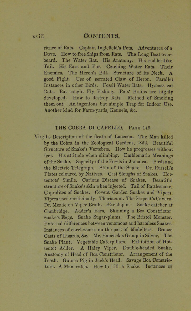 ricnce of Eats. Captain I nglefield’s Pets. Adventures of a Dove. IIow to free Ships from Rats. The Long Boat over- board. The Water Rat. His Anatomy. His rudder-like Tail. His Ears and Fur. Catching Water Rats. Their Enemies. The Heron’s Bill. Structure of its Neck. A good Fight. Use of serrated Claw of Heron. Parallel Instances in other Birds. Fossil Water Rats. Hyscnas eat Rats. Rat caught Fly Fishing. Rats’ Brains are highly developed. How to destroy Rats. Method of Smoking them out. An ingenious but simple Trap for Indoor Use. Another kind for Farm-yards. Kennels, &c. THE COBRA DI CAPELLO. Pack 149. Virgil's Description of the death of Laocoon. The Man killed by the Cobra in the Zoological Gardens, 1852. Beautiful Structure of Snake’s Vertebra. How he progresses without feet. His attitude when climbing. Emblematic Meanings of the Snake. Sagacity of the Fowls in Jamaica. Birds and the Electric Telegraph. Skin of the Snake. Dr. Russell’s Plates coloured by Natives. Cast Sloughs of Snakes. Hot- tentots’ Simile. Curious Disease of Snakes. Beautiful structure of Snake’s skin when injected. Tail of Rattlesnake. Ccprolites of Snakes. Covent Garden Snakes and Vipers. Vipers used medicinally. Theriacum. The Serpent’s Cavern. Dr. Meade on Viper Broth. AEsculapius. Snake-catcher at Cambridge. Adder’s Ears. Skinning a Boa Constrictor Snake’s Eggs. Snake Sugar-plums. The Bristol Monster. External differences between venomous and harmless Snakes. Instances of carelessness on the part of Modellers. Bronze Casts of Lizards, &c. Mr. Hancock’s Group in Silver. The Snake Plant. Vegetable Caterpillars. Exhibition of Hot- tentot Adder. A Hairy Viper. Double-headed Snake. Anatomy of Head of Boa Constrictor. Arrangement of the Teeth. Guinea Pig in Jack’s Head. Savage Boa Constrio- tors. A Man eaten. How to kill a Snake. Instances of