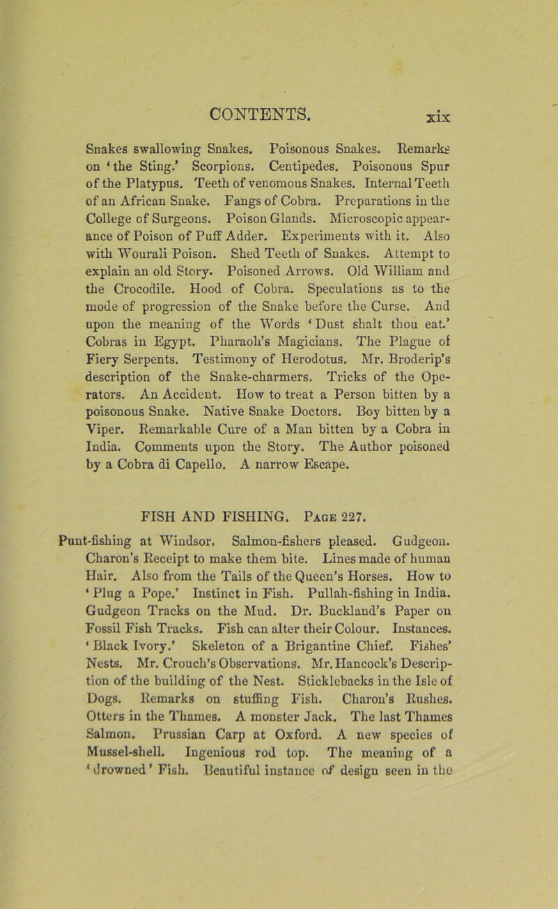 xix Snakes swallowing Snakes. Poisonous Snakes. Remarks on ‘the Sting.’ Scorpions. Centipedes. Poisonous Spur of the Platypus. Teeth of venomous Snakes. Internal Teeth of an African Snake. Fangs of Cobra. Preparations in the College of Surgeons. Poison Glands. Microscopic appear- ance of Poison of Puff Adder. Experiments with it. Also with Wourali Poison. Shed Teeth of Snakes. Attempt to explain an old Story. Poisoned Arrows. Old William and the Crocodile. Hood of Cobra. Speculations as to the mode of progression of the Snake before the Curse. Aud upon the meaning of the Words ‘ Dust shalt thou eat’ Cobras in Egypt. Pharaoh’s Magicians. The Plague of Fiery Serpents. Testimony of Herodotus. Mr. Broderip’s description of the Snake-charmers. Tricks of the Ope- rators. An Accident. How to treat a Person bitten by a poisonous Snake. Native Snake Doctors. Boy bitten by a Viper. Remarkable Cure of a Man bitten by a Cobra in India. Comments upon the Story. The Author poisoned by a Cobra di Capello. A narrow Escape. FISH AND FISHING. Page 227. Punt-fishing at Windsor. Salmon-fishers pleased. Gudgeon. Charon’s Receipt to make them bite. Lines made of human Hair. Also from the Tails of the Queen’s Horses. How to * Plug a Pope.’ Instinct in Fish. Pullah-fishing in India. Gudgeon Tracks on the Mud. Dr. Bucldand’s Paper on Fossil Fish Tracks. Fish can alter their Colour. Instances. ‘ Black Ivory.’ Skeleton of a Brigantine Chief. Fishes’ Nests. Mr. Crouch’s Observations. Mr. Hancock’s Descrip- tion of the building of the Nest. Sticklebacks in the Isle of Dogs. Remarks on stuffing Fish. Charon’s Rushes. Otters in the Thames. A monster Jack. The last Thames Salmon. Prussian Carp at Oxford. A new species of Mussel-shell. Ingenious rod top. The meaning of a ‘drowned’ Fish. Beautiful instance of design seen in the