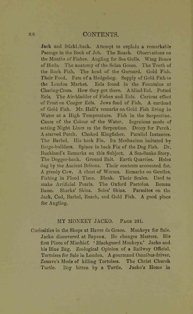 Jack and Stick!.-back. Attempt to explain a remarkable Passage in the Book of Job. The Roach. Observations on the Mouths of Fishes. Angling for Sea Gulls. Wing Bones of Birds. The anatomy of the Solan Goose. The Teeth of the Rock Fish. The head of the Gurnard. Gold Fish. Their Food. Fate of a Hedgehog. Supply of Gold Fish to the London Market. Eels found in the Fountains at Charing-Cross. How they got there. A blind Eel. Potted Eels. The Air-bladder of Fishes and Eels. Curious effect of Frost on Conger Eels. Jews fond of Fish. A cartload of Gold Fish. Mr. Hall’s remarks on Gold Fish living in Water at a High Temperature. Fish in the Serpentine. Cause of the Colour of the Water. Ingenious mode of setting Night Lines in the Serpentine. Decoy for Perch. A starved Perch. Choked Kingfisher. Parallel Instances. The Barbel. His back Fin. Its Mechanism imitated by Barge-builders. Spines in back Fin of the Dog Fish. Dr. Buckland’s Remarks on this Subject. A Sea-Snake Story. The Dogger-bank. Ground Bait. Earth Quarries. Holes dug by the Ancient Britons. Their contents accounted for. A greedy Cow. A chest of Worms. Remarks on Gentles. Fishing in Flood Time. Bleak. Their Scales. Used to make Artificial Pearls. The Oxford Pactolus. Roman Basse. Sharks’ Skins. Soles’ Skins. Parasites on the Jack, Cod, Barbel, Roach, and Gold Fish. A good place for Angling. MY MONKEY JACKO. Page 291. Curiosities in the Shops at Havre de Grace. Monkeys for Sale. Jacko discovered at Bayeux. He changes Masters. His first Piece of Mischief. ‘ Blackguard Monkeys.’ Jacko and his Blue Bag. Zoological Opinion of a Railway Official. Tortoises for Sale in London. A gourmand Omnibus driver. Zouave's Mode of killing Tortoises. The Christ Church Turtle. Boy bitten by a Turtle. Jacko’s Home in