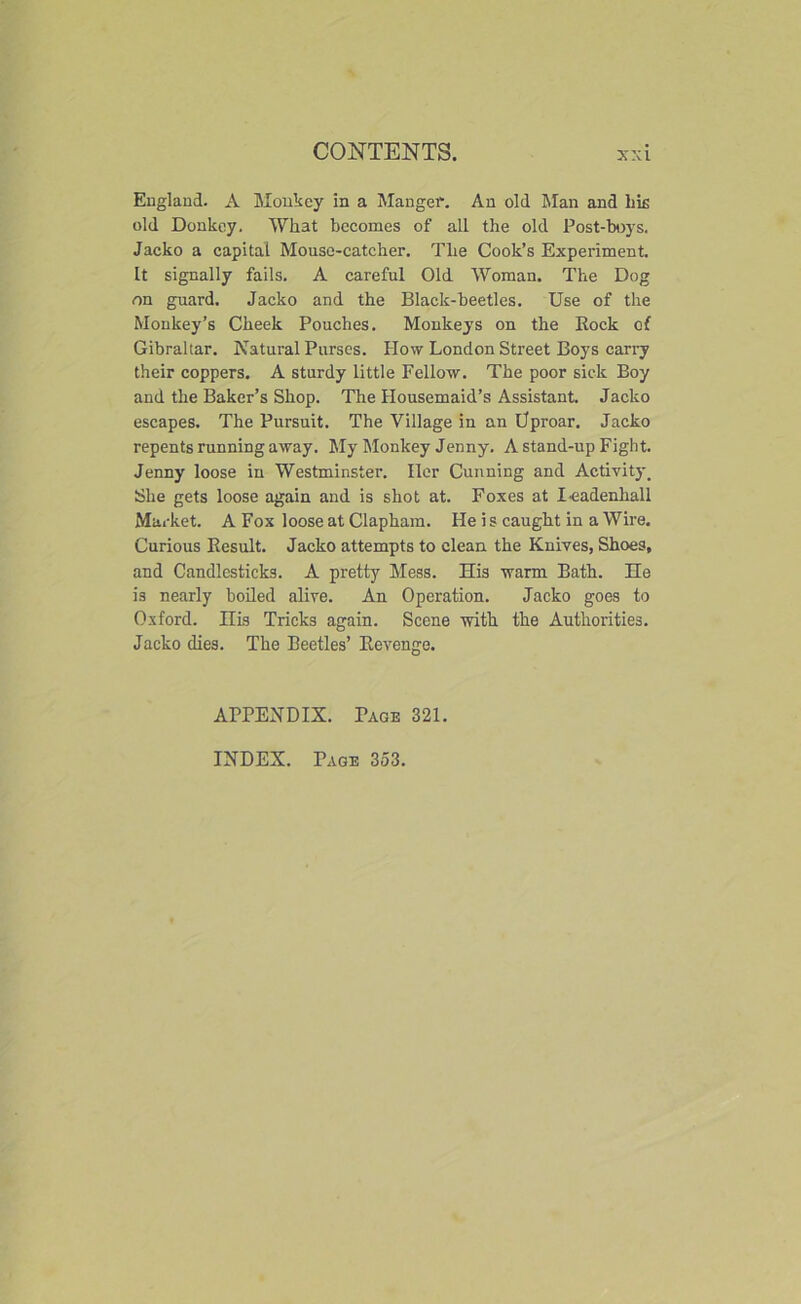 England. A Monkey in a Manger. An old Rian and hie old Donkey. What becomes of all the old Post-boys. Jacko a capital Mouse-catcher. The Cook’s Experiment. It signally fails. A careful Old Woman. The Dog on guard. Jacko and the Black-beetles. Use of the Monkey’s Cheek Pouches. Monkeys on the Rock of Gibraltar. Natural Purses. How London Street Boys carry their coppers. A sturdy little Fellow. The poor sick Boy and the Baker’s Shop. The Housemaid’s Assistant. Jacko escapes. The Pursuit. The Village in an Uproar. Jacko repents running away. My Monkey Jenny. A stand-up Fight. Jenny loose in Westminster. Her Cunning and Activity, She gets loose again and is shot at. Foxes at I eadenhall Market. A Fox loose at Clapham. He i s caught in a Wire. Curious Result. Jacko attempts to clean the Knives, Shoes, and Candlesticks. A pretty Mess. His warm Bath. He is nearly boiled alive. An Operation. Jacko goes to Oxford, nis Tricks again. Scene with the Authorities. Jacko dies. The Beetles’ Revenge. APPENDIX. Page 321. INDEX. Page 353.