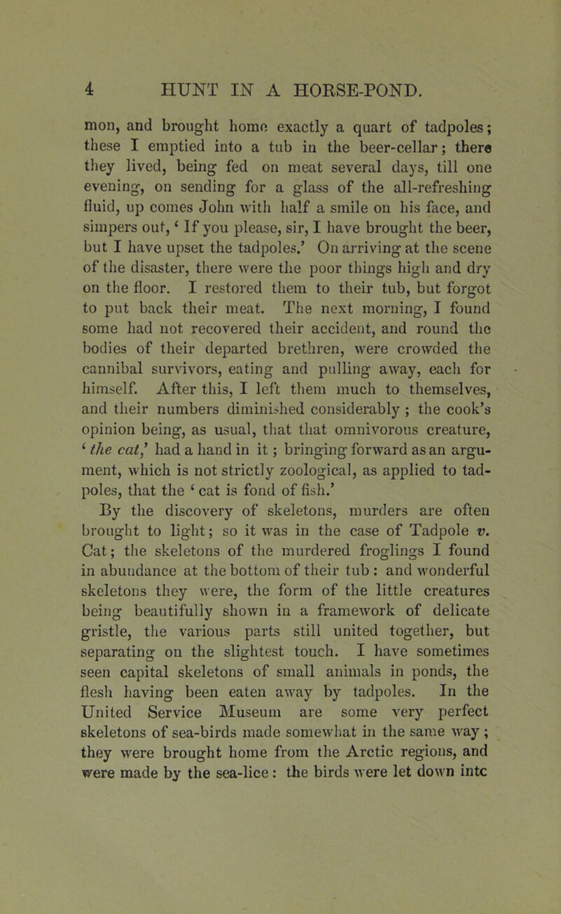 mon, and brought homo exactly a quart of tadpoles; these I emptied into a tub in the beer-cellar; there they lived, being fed on meat several days, till one evening, on sending for a glass of the all-refreshing fluid, up comes John with half a smile on his face, and simpers out, ‘ If you please, sir, I have brought the beer, but I have upset the tadpoles.’ On arriving at the scene of the disaster, there were the poor things high and dry on the floor. I restored them to their tub, but forgot to put back their meat. The next morning, I found some had not recovered their accident, and round the bodies of their departed brethren, were crowded the cannibal survivors, eating and pulling away, each for himself. After this, I left them much to themselves, and their numbers diminished considerably ; the cook’s opinion being, as usual, that that omnivorous creature, ‘ the cat,’ had a hand in it; bringing forward as an argu- ment, which is not strictly zoological, as applied to tad- poles, that the ‘ cat is fond of fish.’ By the discovery of skeletons, murders are often brought to light; so it was in the case of Tadpole v. Cat; the skeletons of the murdered froglings I found in abundance at the bottom of their tub: and wonderful skeletons they were, the form of the little creatures being beautifully shown in a framework of delicate gristle, the various parts still united together, but separating on the slightest touch. I have sometimes seen capital skeletons of small animals in ponds, the flesh having been eaten away by tadpoles. In the United Service Museum are some very perfect skeletons of sea-birds made somewhat in the same way ; they were brought home from the Arctic regions, and were made by the sea-lice: the birds were let down intc