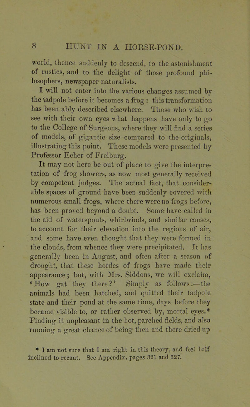 world, (lienee suddenly to descend, to the astonishment of rustics, and to the delight of those profound phi- losophers, newspaper naturalists. I will not enter into the various changes assumed by the fedpole before it becomes a frog: this transformation has been ably described elsewhere. Those who wish to see with their own eyes what happens have only to go to the College of Surgeons, where they will find a series of models, of gigantic size compared to (he originals, illustrating this point. These models were presented by Professor Echer of Freiburg. It may not here be out of place to give the interpre- tation of frog showers, as now most generally received by competent judges. The actual fact, that consider- able spaces of ground have been suddenly covered with numerous small frogs, where there were no frogs before, has been proved beyond a doubt. Some have called in the aid of waterspouts, whirlwinds, and similar causes, (o account for their elevation into the regions of air, and some have even thought that thev were formed in the clouds, from whence they were precipitated. It has generally been in August, and often after a season of drought, that these hordes of frogs have made their appearance; but, with Mrs. Siddons, we will exclaim, ‘How gat they there?’ Simply as follows:—the animals had been hatched, and quitted their tadpole state and their pond at the same time, days before they became visible to, or rather observed by, mortal eyes.* Finding it unpleasant in the hot, parched fields, and also running a great chance of being then and there dried up * I am not sure that I am right in this theory, avid feel half inclined to recant. See Appendix, pages 321 and 327.