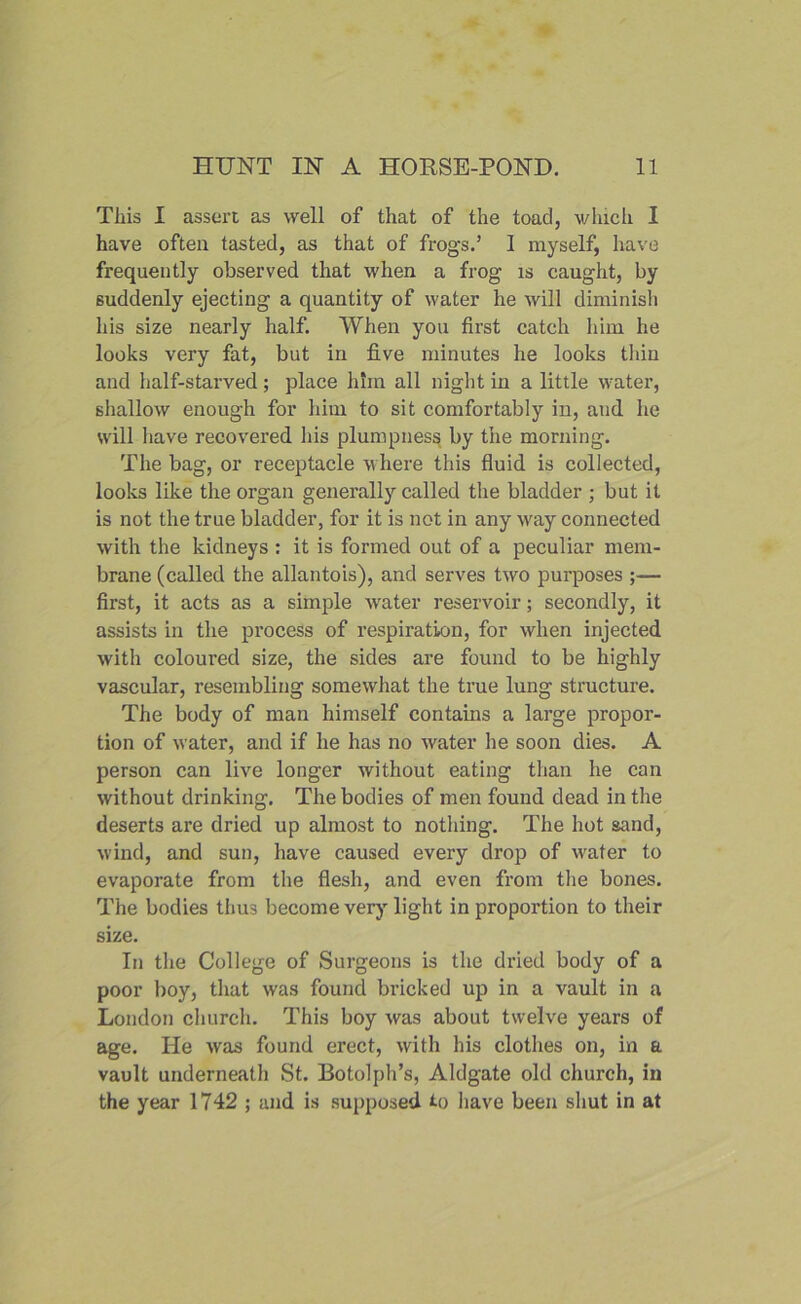 This I assert as well of that of the toad, which I have often tasted, as that of frogs.’ 1 myself, have frequently observed that when a frog is caught, by suddenly ejecting a quantity of water he will diminish his size nearly half. When you first catch him he looks very fat, but in five minutes he looks thin and half-starved; place him all night in a little water, shallow enough for him to sit comfortably in, and he will have recovered his plumpness by the morning. The bag, or receptacle w here this fluid is collected, looks like the organ generally called the bladder ; but it is not the true bladder, for it is not in any wray connected with the kidneys : it is formed out of a peculiar mem- brane (called the allantois), and serves two purposes ;— first, it acts as a simple water reservoir; secondly, it assists in the process of respiration, for when injected with coloui’ed size, the sides are found to be highly vascular, resembling somewhat the true lung structure. The body of man himself contains a large propor- tion of water, and if he has no water he soon dies. A person can live longer without eating than he can without drinking. The bodies of men found dead in the deserts are dried up almost to nothing. The hot sand, wind, and sun, have caused every drop of water to evaporate from the flesh, and even from the bones. The bodies thus become very light in proportion to their size. In the College of Surgeons is the dried body of a poor boy, that was found bricked up in a vault in a London church. This boy was about twelve years of age. He was found erect, with his clothes on, in a vault underneath St. Botolph’s, Aldgate old church, in the year 1742 ; and is supposed to have been shut in at