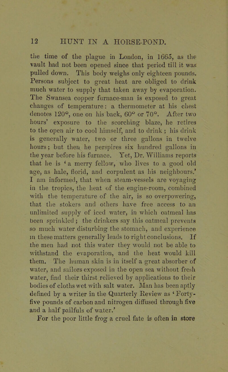 the time of the plague in London, in 1665, as the vault had not been opened since that period till it was pulled down. This body weighs only eighteen pounds. Persons subject to great heat are obliged to drink much water to supply that taken away by evaporation. The Swansea copper furnace-man is exposed to great changes of temperature: a thermometer at his chest denotes 120°, one on his back, 60° or 70°. After two hours’ exposure to the scorching blaze, he retires to the open air to cool himself, and to drink ; his drink is generally water, two or three gallons in twelve hours; but then he perspires six hundred gallons in the year before his furnace. Yet, Dr. Williams reports that he is ‘ a merry fellow, who lives to a good old age, as hale, florid, and corpulent as his neighbours.’ I am informed, that when steam-vessels are voyaging in the tropics, the heat of the engine-room, combined with the temperature of the air, is so overpowering, that the stokers and others have free access to an unlimited supply of iced water, in which oatmeal has been sprinkled ; the drinkers say this oatmeal prevents so much water disturbing the stomach, and experience in these matters generally leads to right conclusions. If the men had not this water they would not be able to withstand the evaporation, and the heat would kill them. The human skin is in itself a great absorber of water, and sailors exposed in the open sea without fresh water, find their thirst relieved by applications to their bodies of cloths wet with salt water. Man has been aptly defined by a writer in the Quarterly Review as ‘ Forty- five pounds of carbon and nitrogen diffused through five and a half pailfuls of water.’ For the poor little frog a cruel fate is often in store