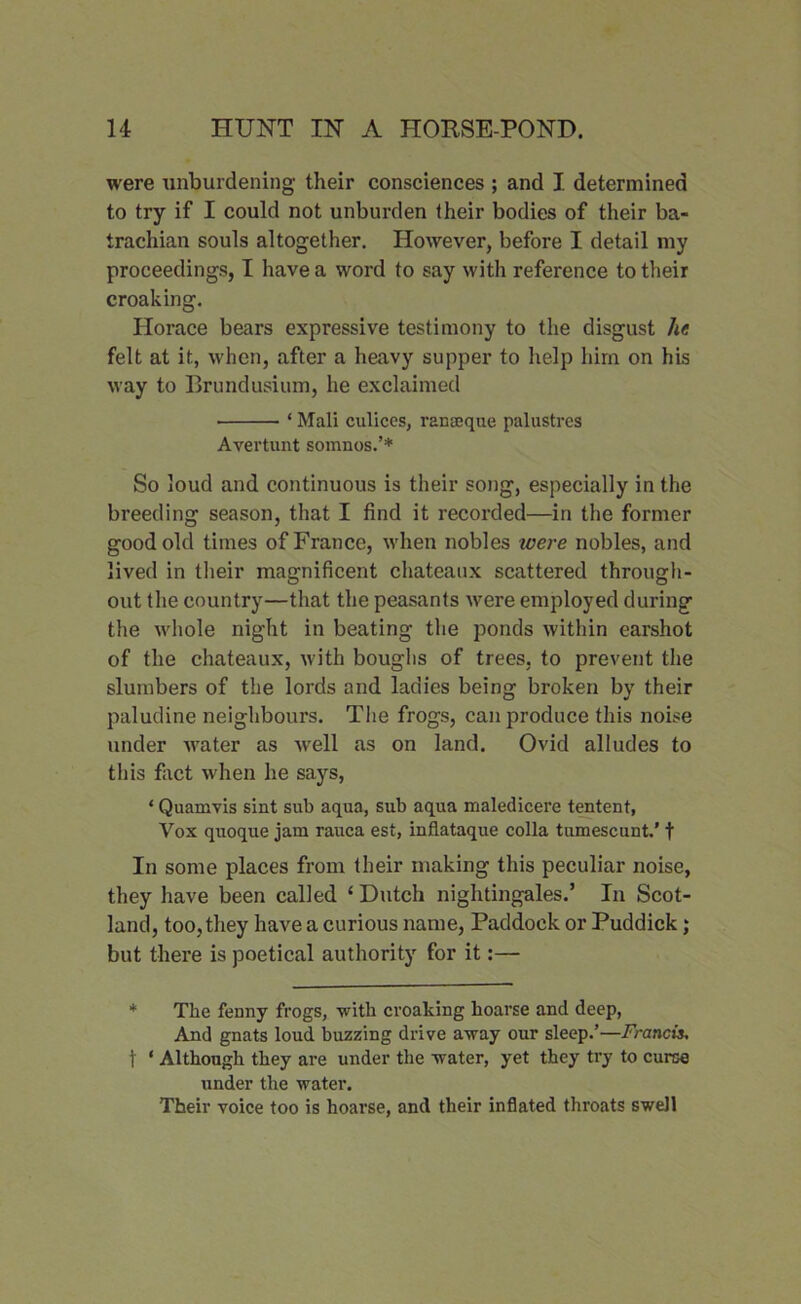 were unburdening their consciences ; and I. determined to try if I could not unburden their bodies of their ba- trachian souls altogether. However, before I detail my proceedings, I have a word to say with reference to their croaking. Horace bears expressive testimony to the disgust he felt at it, when, after a heavy supper to help him on his way to Brundusium, he exclaimed ‘ Mali culices, ranseque palustres Avertunt somnos.’* So loud and continuous is their song, especially in the breeding season, that I find it recorded—in the former good old times of France, when nobles ivere nobles, and lived in their magnificent chateaux scattered through- out the country—that the peasants were employed during the whole night in beating the ponds within earshot of the chateaux, with boughs of trees, to prevent the slumbers of the lords and ladies being broken by their paludine neighbours. The frogs, can produce this noise under water as well as on land. Ovid alludes to this fact when he says, * Quamvis sint sub aqua, sub aqua maledicere tentent, Vox quoque jam rauca est, inflataque colla tumescunt.' t In some places from their making this peculiar noise, they have been called ‘ Dutch nightingales.’ In Scot- land, too, they have a curious name, Paddock or Puddick; but there is poetical authority for it:— * The fenny frogs, with croaking hoarse and deep, And gnats loud buzzing drive away our sleep.’—Francis, t ‘ Although they are under the water, yet they try to curse under the water. Their voice too is hoarse, and their inflated throats swell