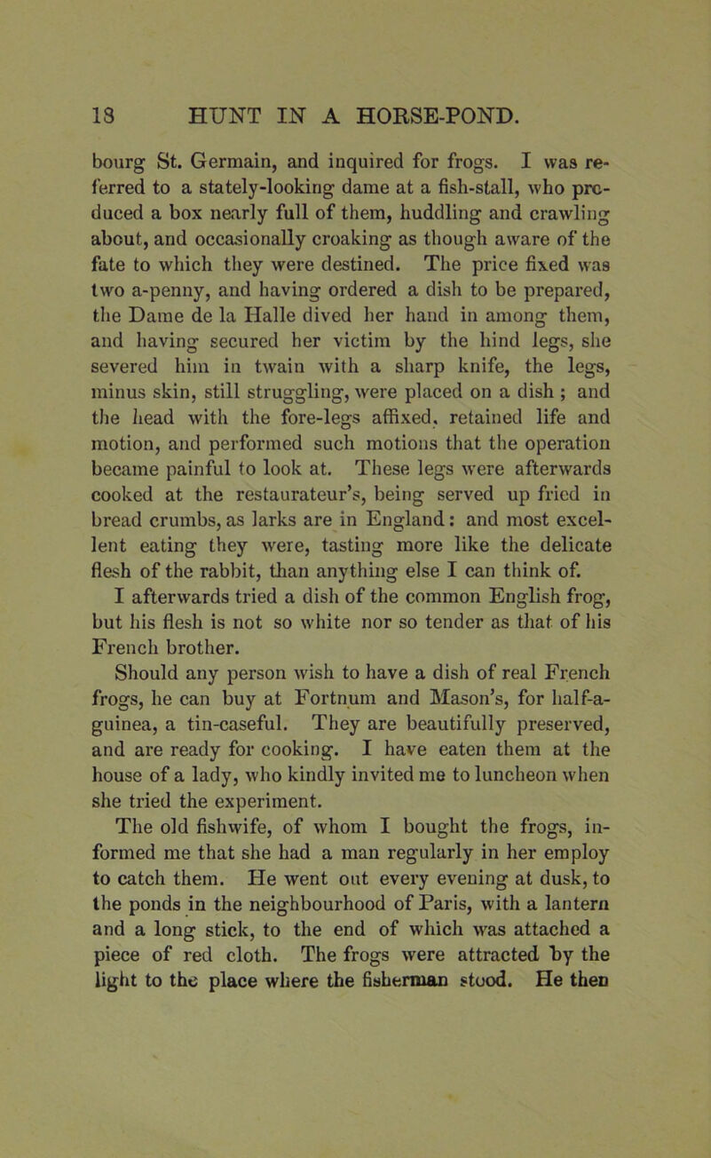bourg St. Germain, and inquired for frogs. I was re- ferred to a stately-looking dame at a fish-stall, who pro- duced a box nearly full of them, huddling and crawling about, and occasionally croaking as though aware of the fate to which they were destined. The price fixed was two a-penny, and having ordered a dish to be prepared, the Dame de la Halle dived her hand in among them, and having secured her victim by the hind legs, she severed him in twain with a sharp knife, the legs, minus skin, still struggling, were placed on a dish ; and the head with the fore-legs affixed, retained life and motion, and performed such motions that the operation became painful to look at. These legs were afterwards cooked at the restaurateur’s, being served up fried in bread crumbs, as larks are in England: and most excel- lent eating they were, tasting more like the delicate flesh of the rabbit, than anything else I can think of. I afterwards tried a dish of the common English frog, but his flesh is not so white nor so tender as that of his French brother. Should any person wish to have a dish of real French frogs, he can buy at Fortnum and Mason’s, for half-a- guinea, a tin-caseful. They are beautifully preserved, and are ready for cooking. I have eaten them at the house of a lady, who kindly invited me to luncheon when she tried the experiment. The old fishwife, of whom I bought the frogs, in- formed me that she had a man regularly in her employ to catch them. He went out every evening at dusk, to the ponds in the neighbourhood of Paris, with a lantern and a long stick, to the end of which was attached a piece of red cloth. The frogs were attracted by the light to the place where the fisherman stood. He then