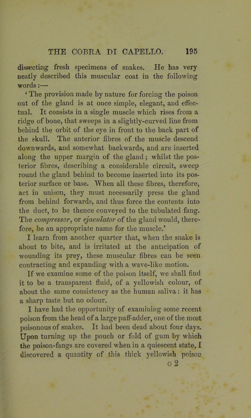 dissecting fresh specimens of snakes. He has very neatly described this muscular coat in the following words:— ‘ The provision made by nature for forcing the poison out of the gland is at once simple, elegant, and effec- tual. It consists in a single muscle which rises from a ridge of bone, that sweeps in a slightly-curved line from behind the orbit of the eye in front to the back part of the skull. The anterior fibres of the muscle descend downwards, and somewhat backwards, and are inserted along the upper margin of the gland ; whilst the pos- terior fibres, describing a considerable circuit, sweep round the gland behind to become inserted into its pos- terior surface or base. When all these fibres, therefore, act in unison, they must necessarily press the gland from behind forwards, and thus force the contents into the duct, to be thence conveyed to the tubulated fang. The compressor, or ejaculator of the gland would, there- fore, be an appropriate name for the muscle.’ I learn from another quarter that, when the snake is about to bite, and is irritated at the anticipation of wounding its prey, these muscular fibres can be seen contracting and expanding with a wave-like motion. If we examine some of the poison itself, we shall find it to be a transparent fluid, of a yellowish colour, of about the same consistency as the human saliva: it has a sharp taste but no odour. I have had the opportunity of examining some recent poison from the head of a large puff-adder, one of the most poisonous of snakes. It had been dead about four days. Upon turning up the pouch or fold of gum by which the poison-fangs are covered when in a quiescent state, I discovered a quantity of this thick yellowish poison 0 2