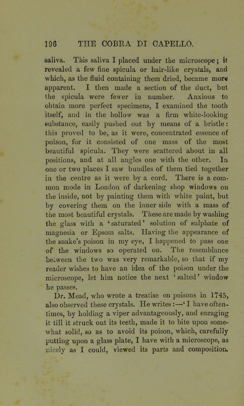 saliva. This saliva I placed under the microscope; it revealed a few fine spicula or hair-like crystals, and which, as the fluid containing them dried, became more apparent. I then made a section of the duct, but the spicula were fewer in number. Anxious to obtain more perfect specimens, I examined the tooth itself, and in the hollow was a firm white-looking substance, easily pushed out by means of a bristle: this proved to be, as it were, concentrated essence of poison, for it consisted of one mass of the most beautiful spicula. They were scattered about in all positions, and at all angles one with the other. In one or two places I saw bundles of them tied together in the centre as it were by a cord. There is a com- mon mode in London of darkening shop windows on the inside, not by painting them with white paint, but by covering them on the inner side with a mass of the most beautiful crystals. These are made by washing the glass with a ‘ saturated ’ solution of sulphate of magnesia or Epsom salts. Having the appearance of the snake’s poison in my eye, I happened to pass one of the windows so operated on. The resemblance between the two was very remarkable, so that if my reader wishes to have an idea of the poison under the microscope, let him notice the next ‘salted’ window he passes. Dr. Mead, who wrote a treatise on poisons in 1745, also observed these crystals. He writes :—‘ I have often- times, by holding a viper advantageously, and enraging it till it struck out its teeth, made it to bite upon some- what solid, so as to avoid its poison, which, carefully putting upon a glass plate, I have with a microscope, as nicely as I could, viewed its parts and composition.