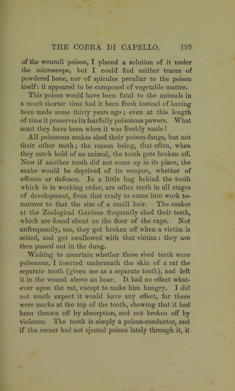of the wourali poison, I placed a solution of it under the microscope, but I could find neither traces of powdered bone, nor of spicules peculiar to the poison itself: it appeared to be composed of vegetable matter. This poison would have been fatal to the animals in a much shorter time had it been fresh instead of having been made some thirty years ago ; even at this length of time it preserves its fearfully poisonous powers. What must they have been when it was freshly made! All poisonous snakes shed their poison-fangs, but not their other teeth; the reason being, that often, when they catch hold of an animal, the tooth gets broken off. Now if another tooth did not come up in its place, the snake would be deprived of its weapon, whether of offence or defence. In a little bag behind the tooth which is in working order, are other teeth in all stages of development, from that ready to come into work to- morrow to that the size of a small hair. The snakes at the Zoological Gardens frequently shed their teeth, which are found about on the floor of the cage. Not unfrequently, too, they get broken off when a victim is seized, and get swallowed with that victim : they are then passed out in the dung. Wishing to ascertain whether these shed teeth were poisonous, I inserted underneath the skin of a rat the separate tooth (given me as a separate tooth), and left it in the wound above an hour. It had no effect what- ever upon the rat, except to make him hungry. I did not much expect it would have any effect, for there were marks at the top of the tooth, showing that it had been thrown off by absorption, and not broken off by violence. The tooth is simply a poison-conductor, and if the owner had not ejected poison lately through it, it