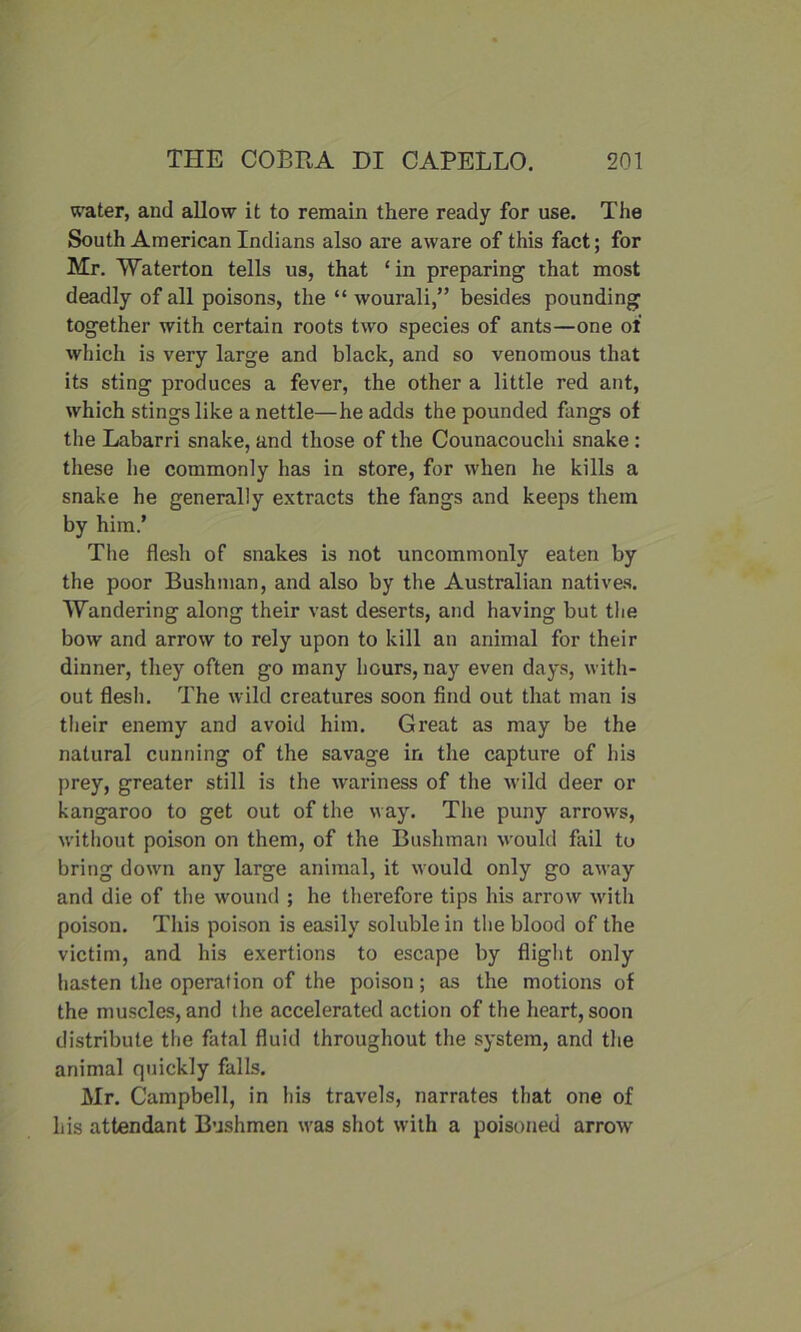 water, and allow it to remain there ready for use. The South American Indians also are aware of this fact; for Mr. Waterton tells us, that ‘ in preparing that most deadly of all poisons, the “ wourali,” besides pounding together with certain roots two species of ants—one of which is very large and black, and so venomous that its sting produces a fever, the other a little red ant, which stings like a nettle—he adds the pounded fangs of the Labarri snake, and those of the Counacouchi snake : these he commonly has in store, for when he kills a snake he generally extracts the fangs and keeps them by him.’ The flesh of snakes is not uncommonly eaten by the poor Bushman, and also by the Australian natives. Wandering along their vast deserts, and having but the bow and arrow to rely upon to kill an animal for their dinner, they often go many hours, nay even days, with- out flesh. The wild creatures soon find out that man is their enemy and avoid him. Great as may be the natural cunning of the savage in the capture of his prey, greater still is the wariness of the wild deer or kangaroo to get out of the way. The puny arrows, without poison on them, of the Bushman would fail to bring down any large animal, it would only go away and die of the wound ; he therefore tips his arrow with poison. This poison is easily soluble in the blood of the victim, and his exertions to escape by flight only hasten the operation of the poison; as the motions of the muscles, and the accelerated action of the heart, soon distribute the fatal fluid throughout the system, and the animal quickly falls. Mr. Campbell, in his travels, narrates that one of his attendant Bushmen was shot with a poisoned arrow