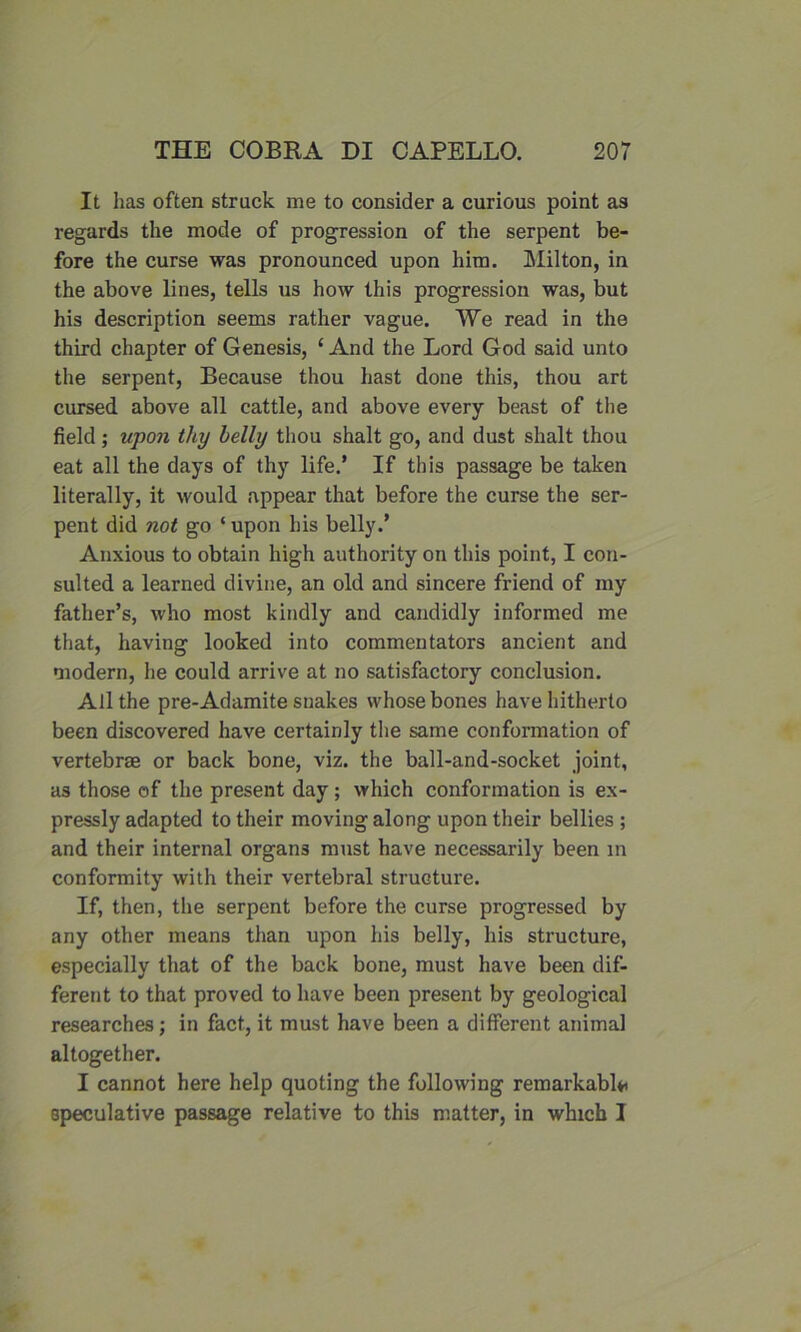 It has often struck me to consider a curious point as regards the mode of progression of the serpent be- fore the curse was pronounced upon him. Milton, in the above lines, tells us how this progression was, but his description seems rather vague. We read in the third chapter of Genesis, ‘ And the Lord God said unto the serpent, Because thou hast done this, thou art cursed above all cattle, and above every beast of the field; upon thy belly thou shalt go, and dust shalt thou eat all the days of thy life.’ If this passage be taken literally, it would appear that before the curse the ser- pent did not go ‘ upon his belly.’ Anxious to obtain high authority on this point, I con- sulted a learned divine, an old and sincere friend of my father’s, who most kindly and candidly informed me that, having looked into commentators ancient and modern, he could arrive at no satisfactory conclusion. All the pre-Adamite snakes whose bones have hitherto been discovered have certainly the same conformation of vertebrae or back bone, viz. the ball-and-socket joint, as those of the present day ; which conformation is ex- pressly adapted to their moving along upon their bellies ; and their internal organs must have necessarily been in conformity with their vertebral structure. If, then, the serpent before the curse progressed by any other means than upon his belly, his structure, especially that of the back bone, must have been dif- ferent to that proved to have been present by geological researches; in fact, it must have been a different animal altogether. I cannot here help quoting the following remarkable speculative passage relative to this matter, in which I