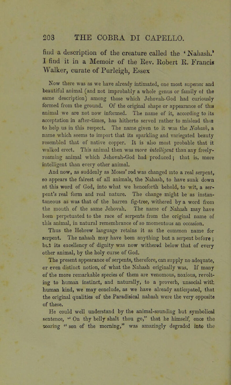 find a description of the creature called the ‘ Nahash.’ I find it in a Memoir of the Rev. Robert R. Francis Walker, curate of Purleigh, Essex Now there was as we have already intimated, one most superior and beautiful animal (and not improbably a whole genus or family of the same description) among those which Jehovah-God had curiously formed from the ground. Of the original shape or appearance of this animal we are not now informed. The name of it, according to its acceptation in after-times, has hitherto served rather to mislead than to help us in this respect. The name given to it was the Nahash, a name which seems to import that its sparkling and variegated beauty resembled that of native copper. It is also most probable that it walked erect. This animal then was more intelligent than any freely- roaming animal which Jehovah-God had produced; that is, more intelligent than every other animal. And now, as suddenly as Moses’ rod was changed into a real serpent, so appears the fairest of all animals, the Nahash, to have sunk down at this word of God, into what we henceforth behold, to wit, a ser- pent’s real form and real nature. The change might be as instan- taneous as was that of the barren fig-tree, withered by a word from the mouth of the same Jehovah. The name of Nahash may have been perpetuated to the race of serpents from the original name of this animal, in natural remembrance of so momentous an occasion. Thus the Hebrew language retains it as the common name for serpent. The nahash may have been anything but a serpent before ; but its excellency of dignity was now withered below that of every other animal, by the holy curse of God. The present appearance of serpents, therefore, can supply no adequate, or even distinct notion, of what the Nahash originally was. If many of the more remarkable species of them are venomous, noxious, revolt- ing to human instinct, and naturally, to a proverb, unsocial with human kind, we may conclude, as we have already anticipated, that the original qualities of the Paradisical nahash were the very opposite of these. He could well understand by the animal-sounding but symbolical sentence, “ On thy belly shalt thou go,” that he himself, once the soaring “ son of the morning,” was amazingly degraded into the