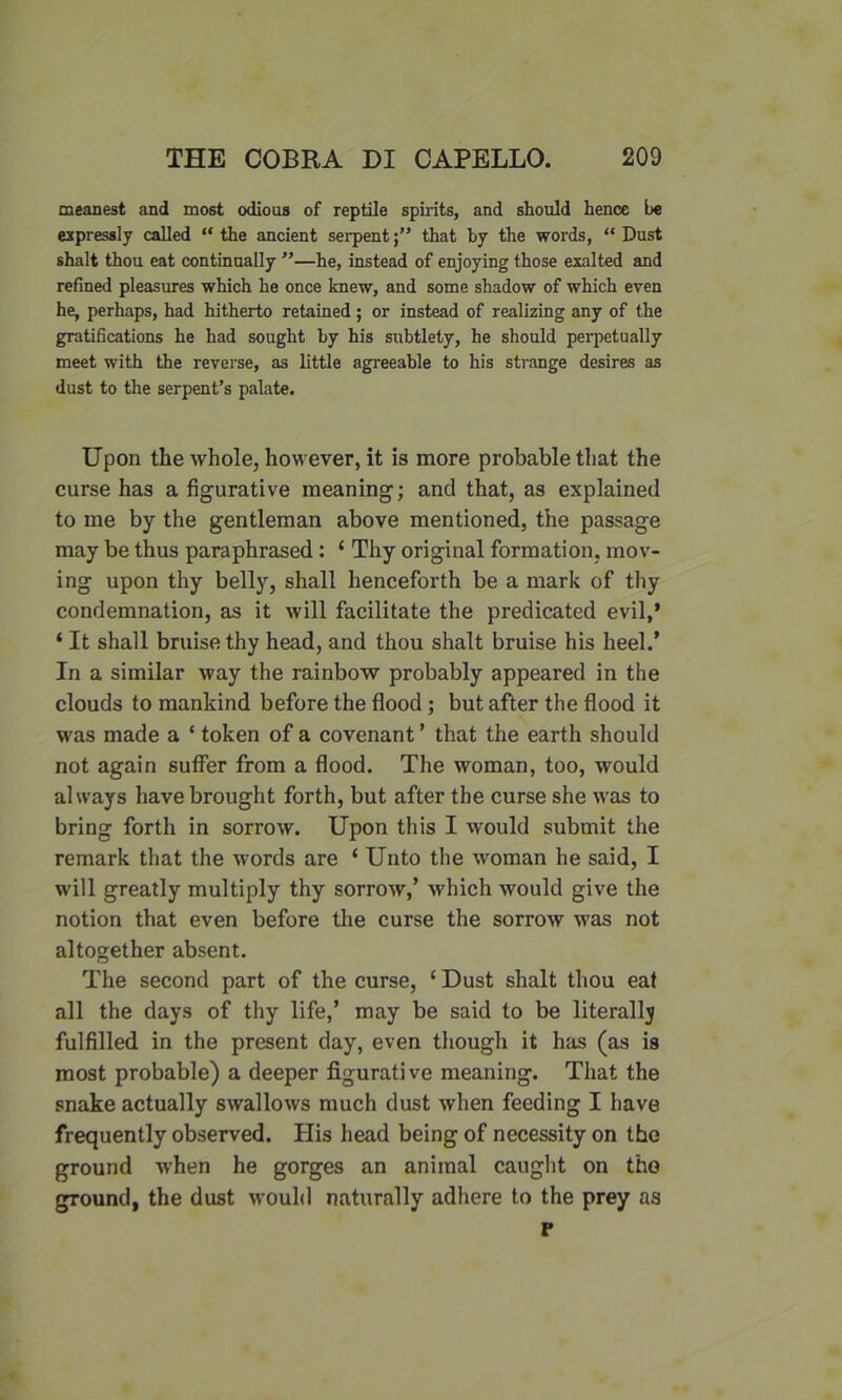 meanest and most odious of reptile spirits, and should hence be expressly called “ the ancient serpentthat by the words, “ Dust shalt thou eat continually ”—he, instead of enjoying those exalted and refined pleasures which he once knew, and some shadow of which even he, perhaps, had hitherto retained ; or instead of realizing any of the gratifications he had sought by his subtlety, he should perpetually meet with the reverse, as little agreeable to his strange desires as dust to the serpent’s palate. Upon the whole, however, it is more probable that the curse has a figurative meaning; and that, as explained to me by the gentleman above mentioned, the passage may be thus paraphrased : 1 Thy original formation, mov- ing upon thy belly, shall henceforth be a mark of thy condemnation, as it will facilitate the predicated evil,* ‘ It shall bruise thy head, and thou shalt bruise his heel.’ In a similar way the rainbow probably appeared in the clouds to mankind before the flood ; but after the flood it was made a ‘ token of a covenant ’ that the earth should not again suffer from a flood. The woman, too, would always have brought forth, but after the curse she was to bring forth in sorrow. Upon this I would submit the remark that the words are ‘ Unto the woman he said, I will greatly multiply thy sorrow/ which would give the notion that even before the curse the sorrow was not altogether absent. The second part of the curse, ‘ Dust shalt thou eat all the days of thy life,’ may be said to be literallj fulfilled in the present day, even though it has (as is most probable) a deeper figurative meaning. That the snake actually swallows much dust when feeding I have frequently observed. His head being of necessity on the ground when he gorges an animal caught on the ground, the dust would naturally adhere to the prey as p
