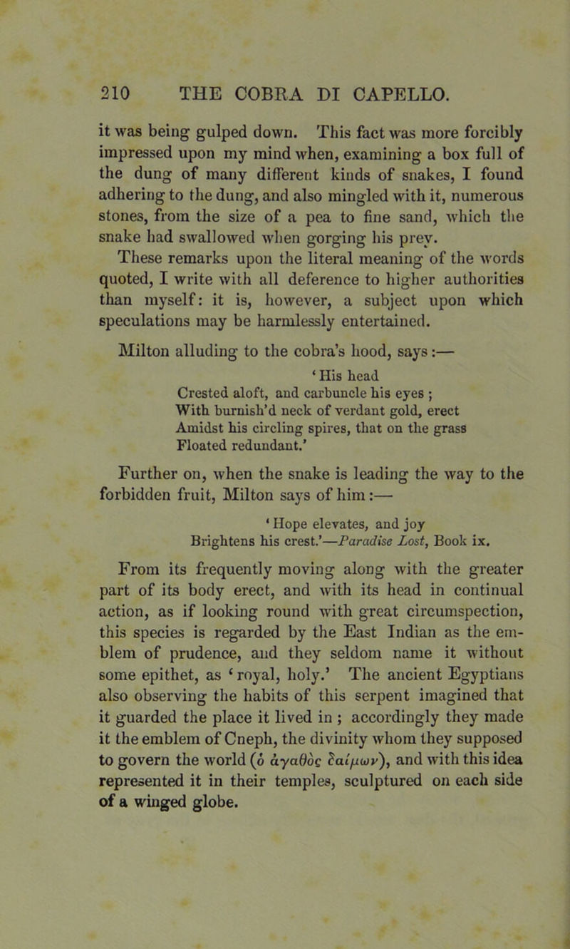 it was being gulped down. This fact was more forcibly impressed upon my mind when, examining a box full of the dung of many different kinds of snakes, I found adhering to the dung, and also mingled with it, numerous stones, from the size of a pea to fine sand, which the snake had swallowed when gorging his prey. These remarks upon the literal meaning of the words quoted, I write with all deference to higher authorities than myself: it is, however, a subject upon which speculations may be harmlessly entertained. Milton alluding to the cobra’s hood, says:— * His head Crested aloft, and carbuncle his eyes ; With burnish’d neck of verdant gold, erect Amidst his circling spires, that on the grass Floated redundant.’ Further on, when the snake is leading the way to the forbidden fruit, Milton says of him:— ‘ Hope elevates, and joy Brightens his crest.’—Paradise Lost, Book ix. From its frequently moving along with the greater part of its body erect, and with its head in continual action, as if looking round with great circumspection, this species is regarded by the East Indian as the em- blem of prudence, and they seldom name it without some epithet, as ‘ royal, holy.’ The ancient Egyptians also observing the habits of this serpent imagined that it guarded the place it lived in ; accordingly they made it the emblem of Cneph, the divinity whom they supposed to govern the world (6 ayatioq Zalfiuy), and with this idea represented it in their temples, sculptured on each side of a winged globe.