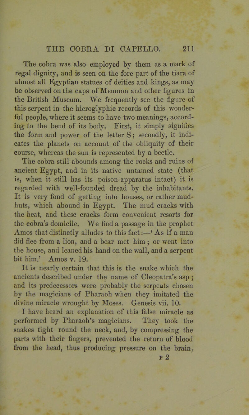 The cobra was also employed by them as a mark of regal dignity, and is seen on the fore part of the tiara of almost all Egyptian statues of deities and kings, as may be observed on the caps of Memnon and other figures in the British Museum. We frequently see the figure of this serpent in the hieroglyphic records of this wonder- ful people, where it seems to have two meanings, accord- ing to the bend of its body. First, it simply signifies the form and power of the letter S; secondly, it indi- cates the planets on account of the obliquity of their course, whereas the sun is represented by a beetle. The cobra still abounds among the rocks and ruins of ancient Egypt, and in its native untamed state (that is, when it still has its poison-apparatus intact) it is regarded with well-founded dread by the inhabitants. It is very fond of getting into houses, or rather mud- huts, which abound in Egypt. The mud cracks with the heat, and these cracks form convenient resorts for the cobra’s domicile. We find a passage in the prophet Amos that distinctly alludes to this fact:—‘As if a man did flee from a lion, and a bear met him ; or went into the house, and leaned his hand on the wall, and a serpent bit him.’ Amos v. 19. It is nearly certain that this is the snake which the ancients described under the name of Cleopatra’s asp ; and its predecessors were probably the serpents chosen by the magicians of Pharaoh when they imitated the divine miracle wrought by Moses. Genesis vii. 10. I have heard an explanation of this false miracle as performed by Pharaoh’s magicians. They took the snakes tight round the neck, and, by compressing the parts with their fingers, prevented the return of blood from the head, thus producing pressure on the brain, P 2