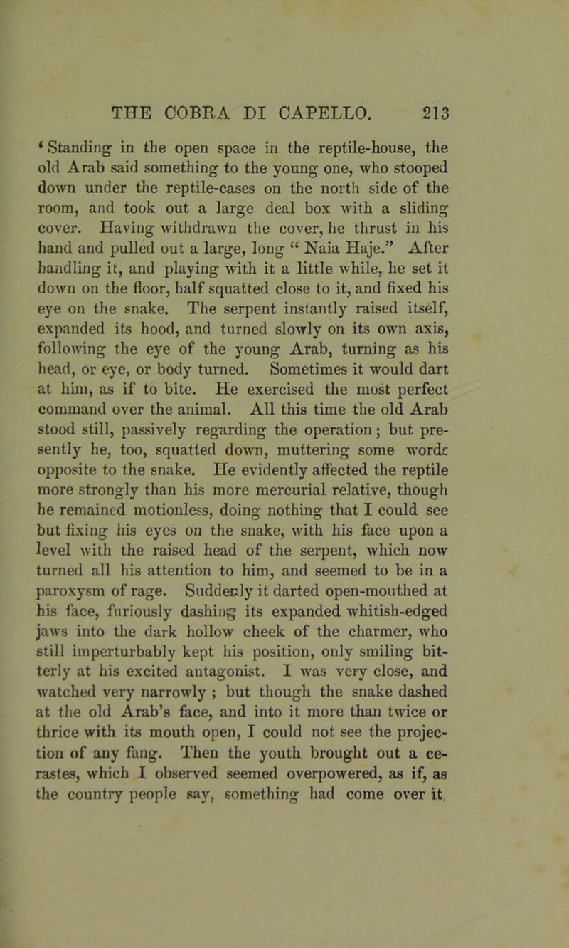 ‘ Standing in the open space in the reptile-house, the old Arab said something to the young one, who stooped down under the reptile-cases on the north side of the room, and took out a large deal box with a sliding cover. Having withdrawn the cover, he thrust in his hand and pulled out a large, long “ Naia Haje.” After handling it, and playing with it a little while, he set it down on the floor, half squatted close to it, and fixed his eye on the snake. The serpent instantly raised itself, expanded its hood, and turned slowly on its own axis, following the eye of the young Arab, turning as his head, or eye, or body turned. Sometimes it would dart at him, as if to bite. He exercised the most perfect command over the animal. All this time the old Arab stood still, passively regarding the operation; but pre- sently he, too, squatted down, muttering some wordc opposite to the snake. He evidently affected the reptile more strongly than his more mercurial relative, though he remained motionless, doing nothing that I could see but fixing his eyes on the snake, with his face upon a level with the raised head of the serpent, which now turned all his attention to him, and seemed to be in a paroxysm of rage. Suddecly it darted open-mouthed at his face, furiously dashing its expanded whitish-edged jaws into the dark hollow cheek of the charmer, who still imperturbably kept his position, only smiling bit- terly at his excited antagonist. I was very close, and watched very narrowly ; but though the snake dashed at the old Arab’s face, and into it more than twice or thrice with its mouth open, I could not see the projec- tion of any fang. Then the youth brought out a ce- rastes, which I observed seemed overpowered, as if, as the country people say, something had come over it