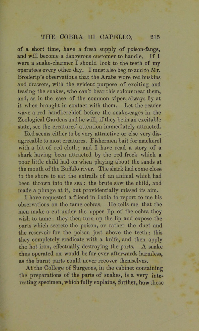 of a short time, have a fresh supply of poison-fangs, and will become a dangerous customer to handle. If I were a snake-charmer I should look to the teeth of my operatees every other day. I must also beg to add to Mr. Broderip’s observations that the Arabs wore red buskins and drawers, with the evident purpose of exciting and teasing the snakes, who can’t bear this colour near them, and, as in the case of the common viper, always fly at it when brought in contact with them. Let the reader wave a red handkerchief before the snake-cages in the Zoological Gardens and he will, if they be in an excitable 6tate, see the creatures’ attention immediately attracted. Red seems either to be very attractive or else very dis- agreeable to most creatures. Fishermen bait for mackerel with a bit of red cloth; and I have read a story of a shark having been attracted by the red frock which a poor little child had on when playing about the sands at the mouth of the Buffalo river. The shark had come close to the shore to eat the entrails of an animal which had been thrown into the sea : the brute saw the child, and made a plunge at it, but providentially missed its aim. I have requested a friend in India to report to me his observations on the tame cobras. He tells me that the men make a cut under the upper lip of the cobra they wish to tame: they then turn up the lip and expose the parts which secrete the poison, or rather the duct and the reservoir for the poison just above the teeth: this they completely eradicate with a knife, and then apply the hot iron, effectually destroying the parts. A snake thus operated on would be for ever afterwards harmless, as the burnt parts could never recover themselves. At the College of Surgeons, in the cabinet containing the preparations of the parts of snakes, is a very inte- resting specimen, which fully explains, further, how these