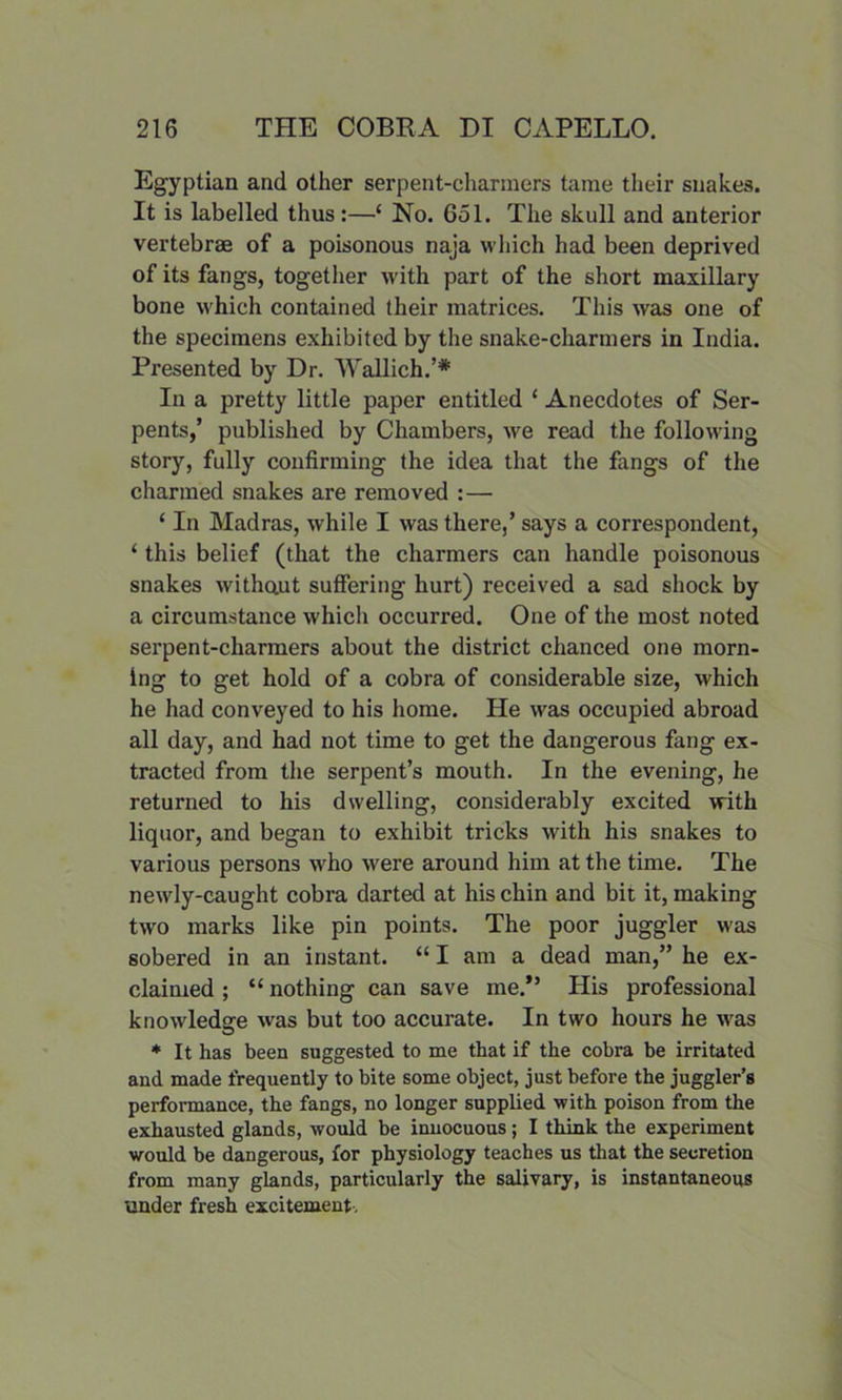 Egyptian and other serpent-charmers tame their snakes. It is labelled thus:—‘ No. 651. The skull and anterior vertebrae of a poisonous naja which had been deprived of its fangs, together with part of the short maxillary bone which contained their matrices. This was one of the specimens exhibited by the snake-charmers in India. Presented by Dr. Wallich.’* In a pretty little paper entitled ‘ Anecdotes of Ser- pents,’ published by Chambers, we read the following story, fully confirming the idea that the fangs of the charmed snakes are removed : — ‘ In Madras, while I was there,’ says a correspondent, ‘ this belief (that the charmers can handle poisonous snakes withaut suffering hurt) received a sad shock by a circumstance which occurred. One of the most noted serpent-charmers about the district chanced one morn- ing to get hold of a cobra of considerable size, which he had conveyed to his home. He was occupied abroad all day, and had not time to get the dangerous fang ex- tracted from the serpent’s mouth. In the evening, he returned to his dwelling, considerably excited with liquor, and began to exhibit tricks with his snakes to various persons who were around him at the time. The newly-caught cobra darted at his chin and bit it, making two marks like pin points. The poor juggler was sobered in an instant. “ I am a dead man,” he ex- claimed ; “ nothing can save me.” His professional knowledge was but too accurate. In two hours he was * It has been suggested to me that if the cobx-a be irritated and made frequently to bite some object, just before the juggler’s performance, the fangs, no longer supplied with poison from the exhausted glands, would be innocuous; I think the experiment would be dangerous, for physiology teaches us that the secretion from many glands, particularly the salivary, is instantaneous under fresh excitement.
