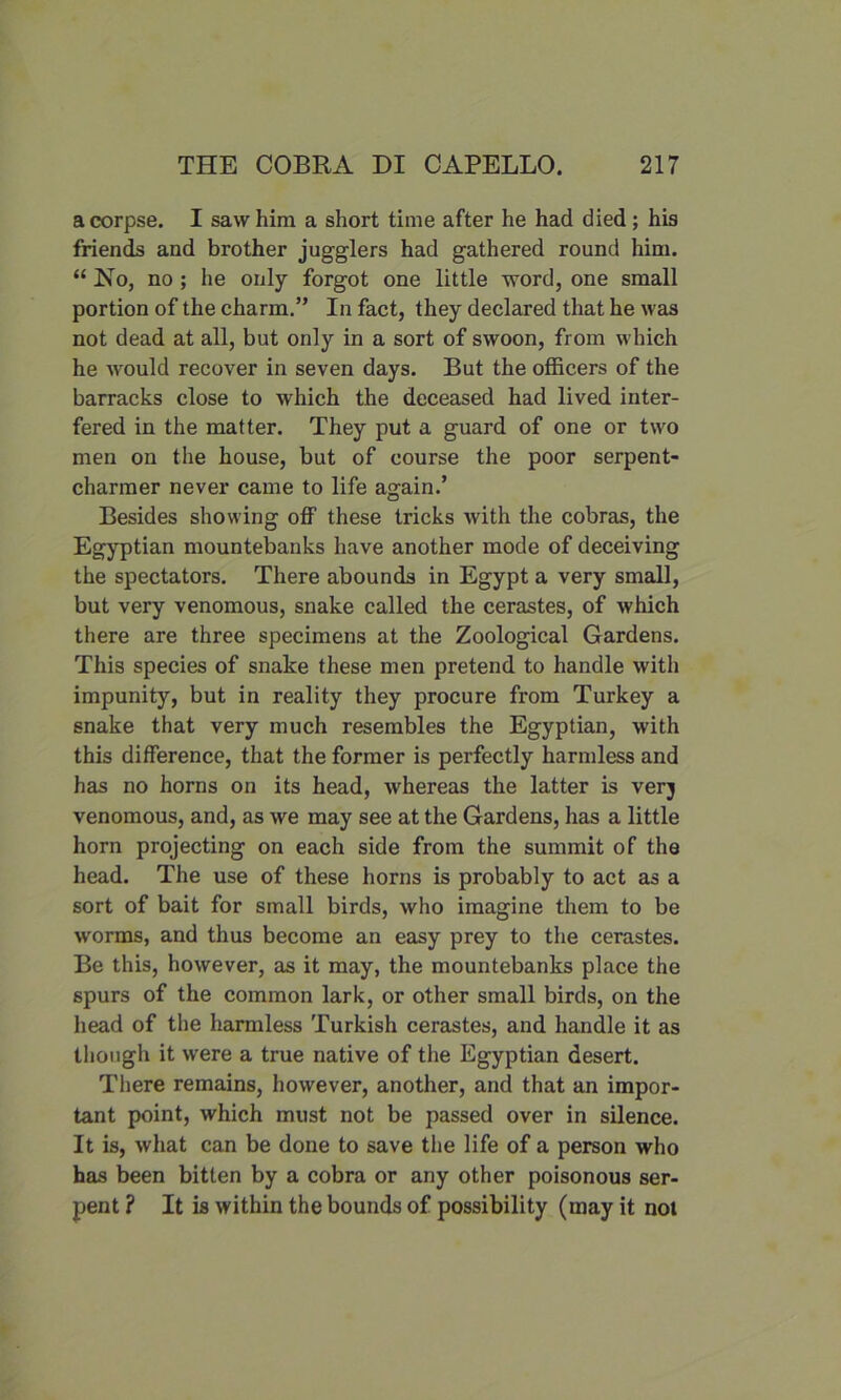 a corpse. I saw him a short time after he had died; his friends and brother jugglers had gathered round him. “ Ho, no ; lie only forgot one little word, one small portion of the charm.” In fact, they declared that he was not dead at all, but only in a sort of swoon, from which he would recover in seven days. But the officers of the barracks close to which the deceased had lived inter- fered in the matter. They put a guard of one or two men on the house, but of course the poor serpent- charmer never came to life again.’ Besides showing off these tricks with the cobras, the Egyptian mountebanks have another mode of deceiving the spectators. There abounds in Egypt a very small, but very venomous, snake called the cerastes, of which there are three specimens at the Zoological Gardens. This species of snake these men pretend to handle with impunity, but in reality they procure from Turkey a snake that very much resembles the Egyptian, with this difference, that the former is perfectly harmless and has no horns on its head, whereas the latter is verj venomous, and, as we may see at the Gardens, has a little horn projecting on each side from the summit of the head. The use of these horns is probably to act as a sort of bait for small birds, who imagine them to be worms, and thus become an easy prey to the cerastes. Be this, however, as it may, the mountebanks place the spurs of the common lark, or other small birds, on the head of the harmless Turkish cerastes, and handle it as though it were a true native of the Egyptian desert. There remains, however, another, and that an impor- tant point, which must not be passed over in silence. It is, what can be done to save the life of a person who has been bitten by a cobra or any other poisonous ser- pent ? It is within the bounds of possibility (may it not