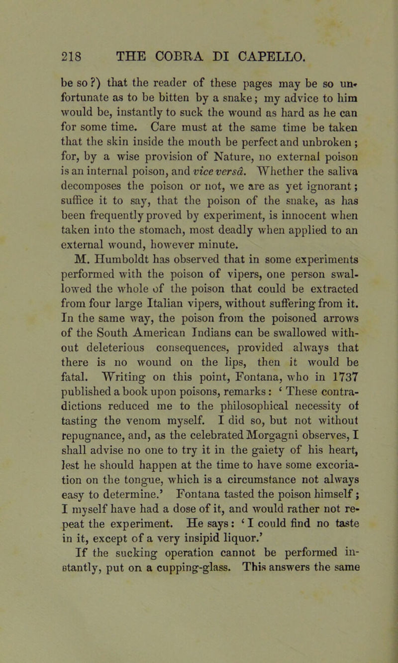 be so ?) that the reader of these pages may be so un» fortunate as to be bitten by a snake; my advice to him would be, instantly to suck the wound as hard as he can for some time. Care must at the same time be taken that the skin inside the mouth be perfect and unbroken ; for, by a wise provision of Nature, no external poison is an internal poison, and vice versa. Whether the saliva decomposes the poison or not, we are as yet ignorant; suffice it to say, that the poison of the snake, as has been frequently proved by experiment, is innocent when taken into the stomach, most deadly when applied to an external wound, however minute. M. Humboldt has observed that in some experiments performed with the poison of vipers, one person swal- lowed the whole of the poison that could be extracted from four large Italian vipers, without suffering from it. In the same way, the poison from the poisoned arrows of the South American Indians can be swallowed with- out deleterious consequences, provided always that there is no wound on the lips, then it would be fatal. Writing on this point, Fontana, who in 1737 published a book upon poisons, remarks: ‘ These contra- dictions reduced me to the philosophical necessity of tasting the venom myself. I did so, but not without repugnance, and, as the celebrated Morgagni observes, I shall advise no one to try it in the gaiety of his heart, lest he should happen at the time to have some excoria- tion on the tongue, which is a circumstance not always easy to determine.’ Fontana tasted the poison himself; I myself have had a dose of it, and would rather not re- peat the experiment. He says: ‘ I could find no taste in it, except of a very insipid liquor.’ If the sucking operation cannot be performed in- Btantly, put on a cupping-glass. This answers the same