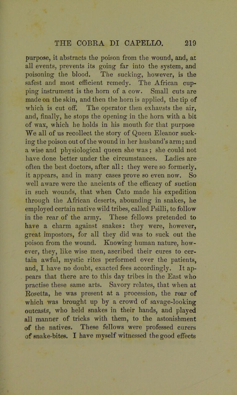 purpose, it abstracts the poison from the wound, and, at all events, prevents its going far into the system, and poisoning the blood. The sucking, however, is the safest and most efficient remedy. The African cup- ping instrument is the horn of a cow. Small cuts are made on the skin, and then the horn is applied, the tip of which is cut off. The operator then exhausts the air, and, finally, he stops the opening in the horn with a bit of wax, which he holds in his mouth for that purpose We all of us recollect the story of Queen Eleanor suck- ing the poison out of the wound in her husband’s arm; and a wise and physiological queen she was ; she could not have done better under the circumstances. Ladies are often the best doctors, after all: they were so formerly, it appears, and in many cases prove so even now. So well aware were the ancients of the efficacy of suction in such wounds, that when Cato made his expedition through the African deserts, abounding in snakes, he employed certain native wild tribes, called Psilli, to follow in the rear of the army. These fellows pretended to have a charm against snakes: they were, however, great impostors, for all they did was to suck out the poison from the wound. Knowing human nature, how- ever, they, like wise men, ascribed their cures to cer- tain awful, mystic rites performed over the patients, and, I have no doubt, exacted fees accordingly. It ap- pears that there are to this day tribes in the East who practise these same arts. Savory relates, that when at Rosetta, he was present at a procession, the rear of which was brought up by a crowd of savage-looking outcasts, who held snakes in their hands, and played all manner of tricks with them, to the astonishment of the natives. These fellows were professed curers of snake-bites. I have myself witnessed the good effects