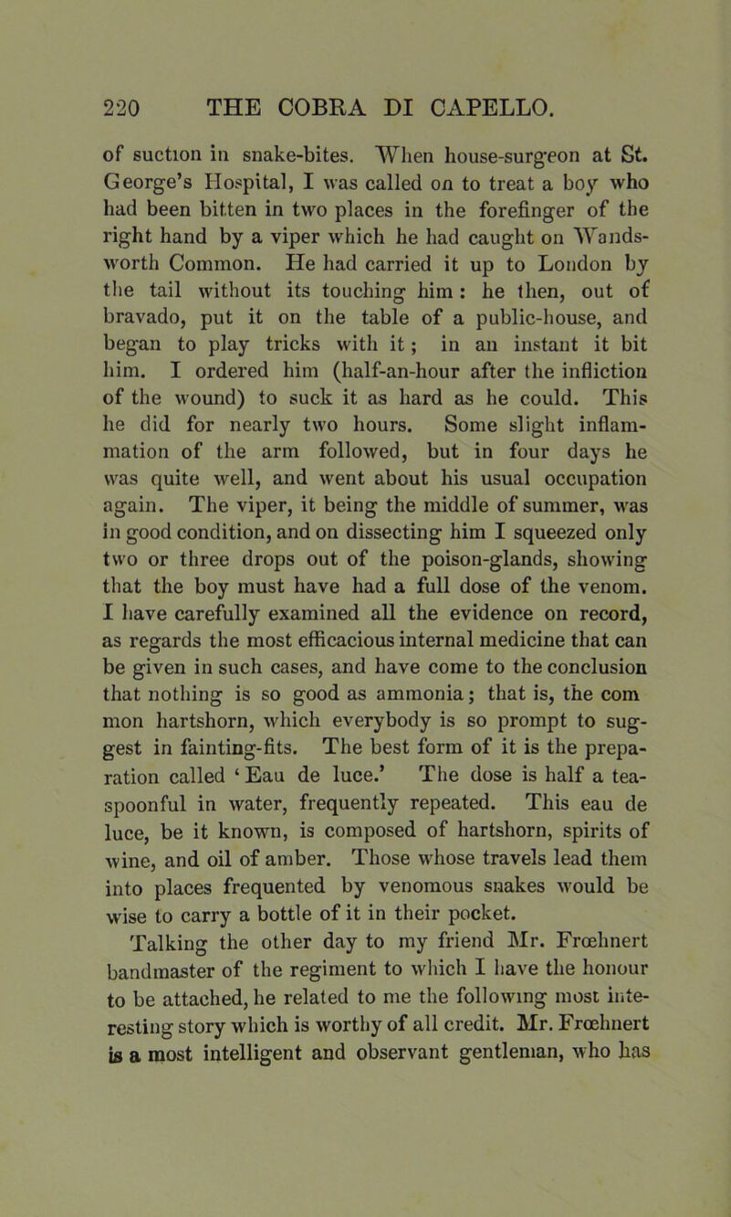 of suction in snake-bites. When house-surg'eon at St. George’s Hospital, I was called on to treat a boy who had been bitten in two places in the forefinger of the right hand by a viper which he had caught on Wands- worth Common. He had carried it up to London by the tail without its touching him : he then, out of bravado, put it on the table of a public-house, and began to play tricks with it; in an instant it bit him. I ordered him (half-an-hour after the infliction of the wound) to suck it as hard as he could. This he did for nearly two hours. Some slight inflam- mation of the arm followed, but in four days he was quite well, and went about his usual occupation again. The viper, it being the middle of summer, was in good condition, and on dissecting him I squeezed only two or three drops out of the poison-glands, showing that the boy must have had a full dose of the venom. I have carefully examined all the evidence on record, as regards the most efficacious internal medicine that can be given in such cases, and have come to the conclusion that nothing is so good as ammonia; that is, the com mon hartshorn, which everybody is so prompt to sug- gest in fainting-fits. The best form of it is the prepa- ration called ‘ Eau de luce.’ The dose is half a tea- spoonful in water, frequently repeated. This eau de luce, be it known, is composed of hartshorn, spirits of wine, and oil of amber. Those whose travels lead them into places frequented by venomous snakes would be wise to carry a bottle of it in their pocket. Talking the other day to my friend Mr. Froehnert bandmaster of the regiment to which I have the honour to be attached, he related to me the following most inte- resting story which is worthy of all credit. Mr. Froehnert is a most intelligent and observant gentleman, who has
